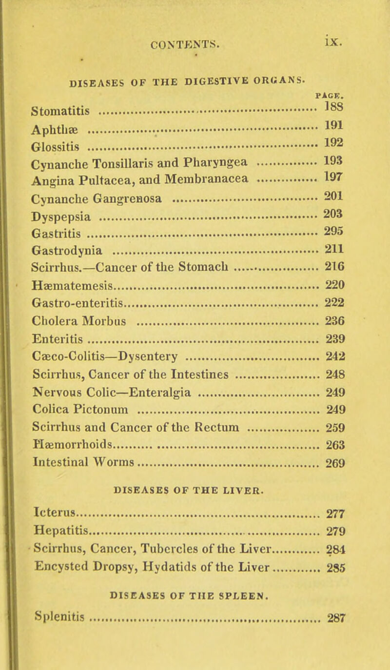 DISEASES OF THE DIGESTIVE ORGANS. PAGE. Stomatitis 188 Aphthae 191 Glossitis 192 Cynanche Tonsillaris and Pharyngea 193 Angina Pultacea, and Meinbranacea 197 Cynanche Gangrenosa 201 Dyspepsia 203 Gastritis 295 Gastrodynia 211 Scirrhus.—Cancer of the Stomach 216 Haematemesis 220 Gastro-enteritis 222 Cholera Morbus 236 Enteritis 239 Caeco-Colitis—Dysentery 242 Scirrhus, Cancer of the Intestines 248 Nervous Colic—Enteralgia 249 Colica Pictonum 249 Scirrhus and Cancer of the Rectum 259 Haemorrhoids 263 Intestinal Worms 269 DISEASES OF THE LIVER. Icterus 277 Hepatitis 279 Scirrhus, Cancer, Tubercles of the Liver 284 Encysted Dropsy, Hydatids of the Liver 285 DISEASES OF THE SPLEEN. Splenitis 287