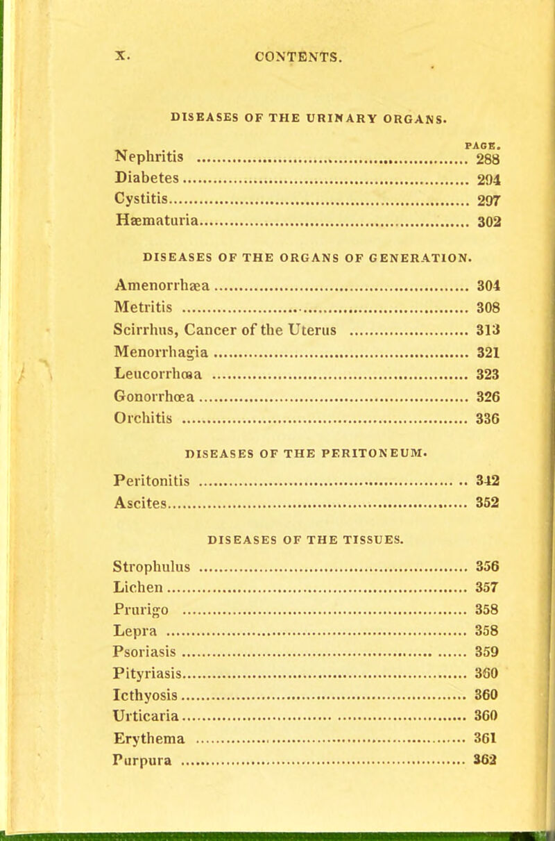 DISEASES OF THE URINARY ORGANS. PAGE. Nephritis 288 Diabetes 294 Cystitis 297 Hematuria 302 DISEASES OF THE ORGANS OF GENERATION. Amenorrhea 304 Metritis 308 Scirrhus, Cancer of the Uterus 313 Menorrhagia 321 Leucorrhosa 323 Gonorrhoea 326 Orchitis 336 DISEASES OF THE PERITONEUM. Peritonitis 342 Ascites 352 DISEASES OF THE TISSUES. Strophulus 356 Lichen 357 Prurigo 358 Lepra 358 Psoriasis 359 Pityriasis 360 Icthyosis 360 Urticaria 360 Erythema 361 Purpura 362