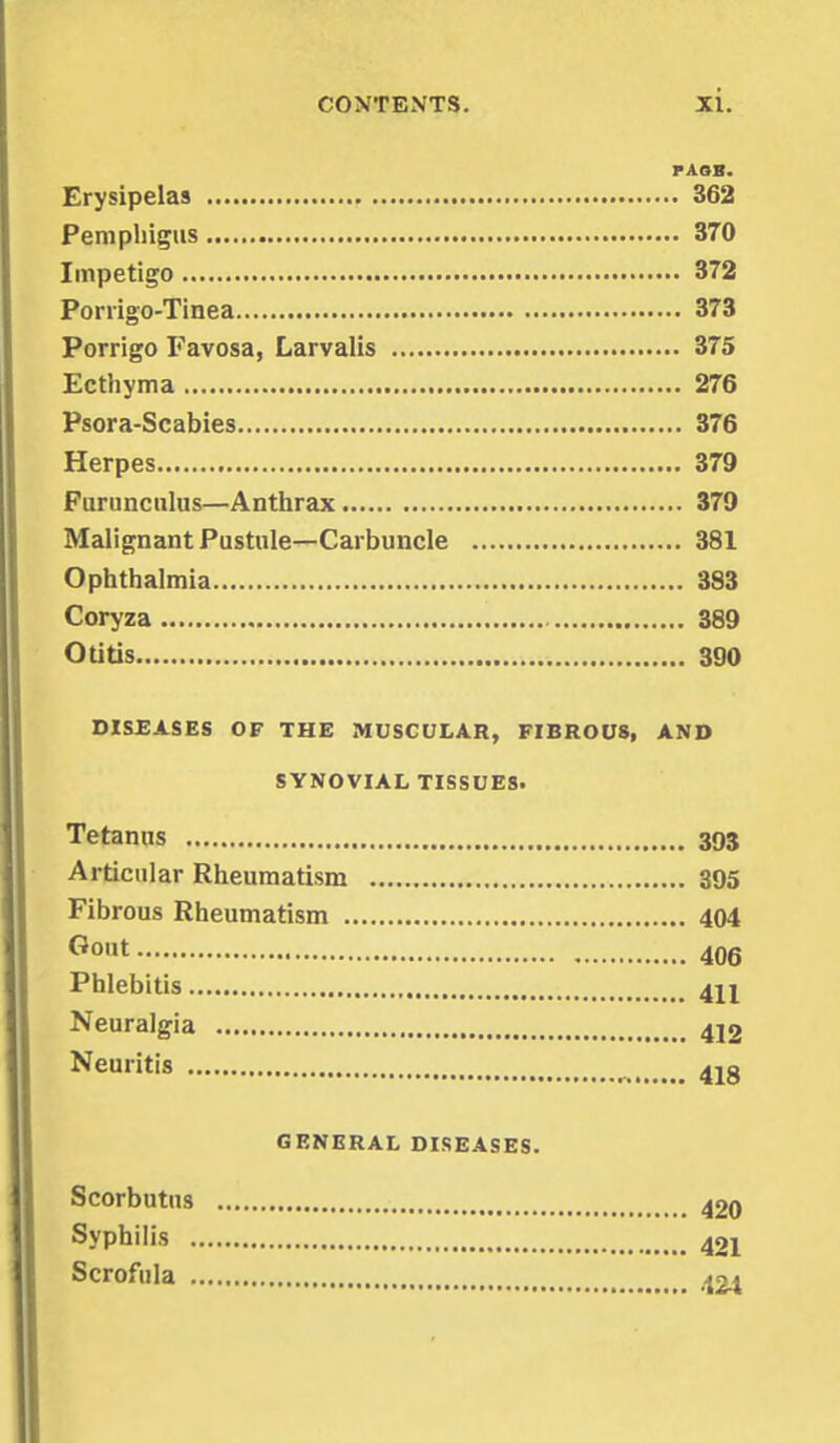 PAOB. Erysipelas 362 Pemphigus 370 Impetigo 372 Porrigo-Tinea 373 Porrigo Favosa, Larvalis 375 Ecthyma 276 Psora-Scabies 376 Herpes 379 Furunculus—Anthrax 379 Malignant Pustule—Carbuncle 381 Ophthalmia 383 Coryza 389 Otitis 390 DISEASES OF THE MUSCULAR, FIBROUS, AND SYNOVIAL TISSUES. Tetanus 393 Articular Rheumatism 395 Fibrous Rheumatism 404 Go,lt 406 Phlebitis 4H Neuralgia 4j2 Neuritis >f ^ 41g GENERAL DISEASES. Scorbutus 420 Syphilis 421 Scrofula 424