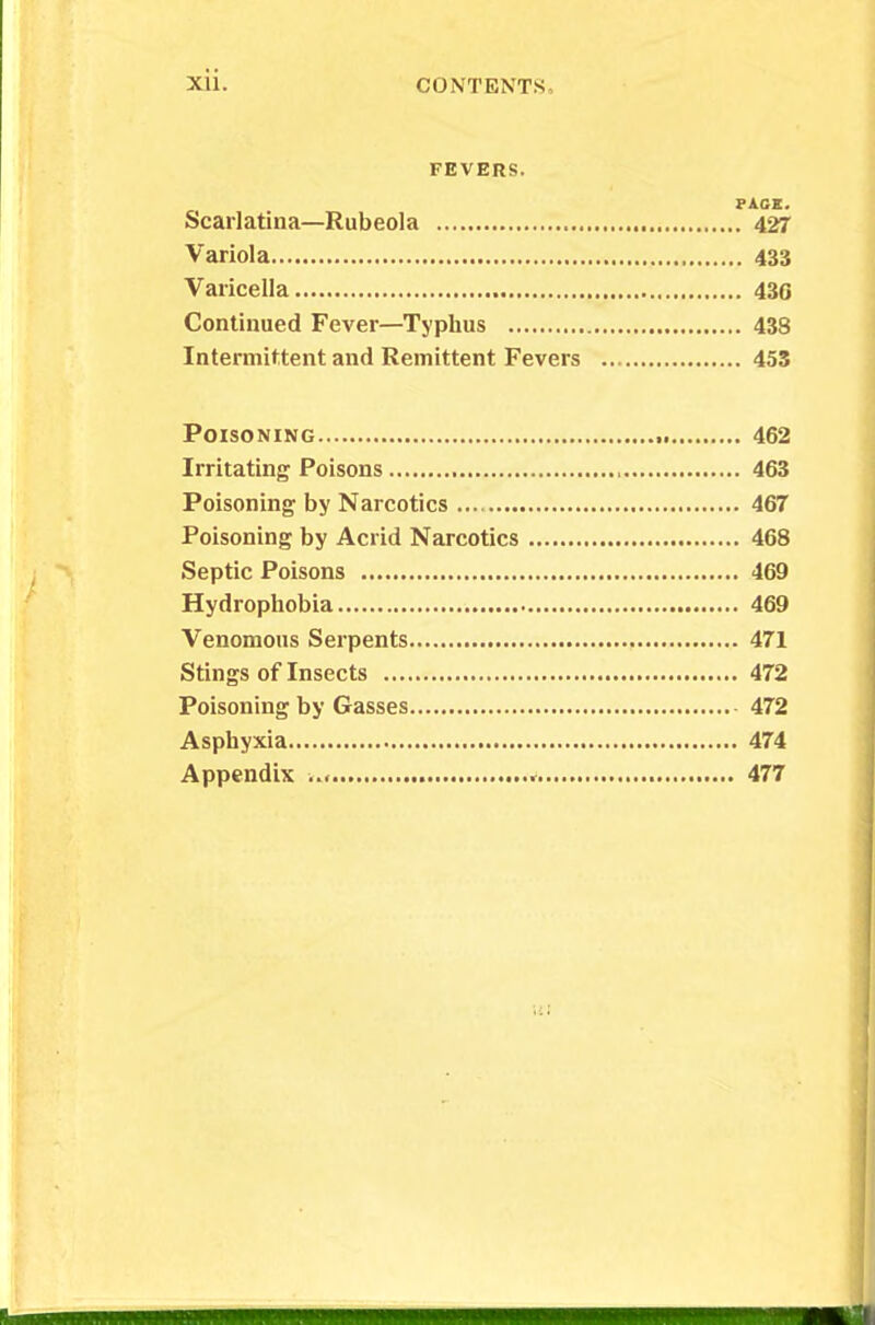 FEVERS. PACE. Scarlatina—Rubeola 427 Variola 433 Varicella 430 Continued Fever—Typhus 438 Intermittent and Remittent Fevers 453 Poisoning 462 Irritating Poisons 463 Poisoning by Narcotics 467 Poisoning by Acrid Narcotics 468 Septic Poisons 469 Hydrophobia 469 Venomous Serpents 471 Stings of Insects 472 Poisoning by Gasses 472 Asphyxia 474 Appendix « 477