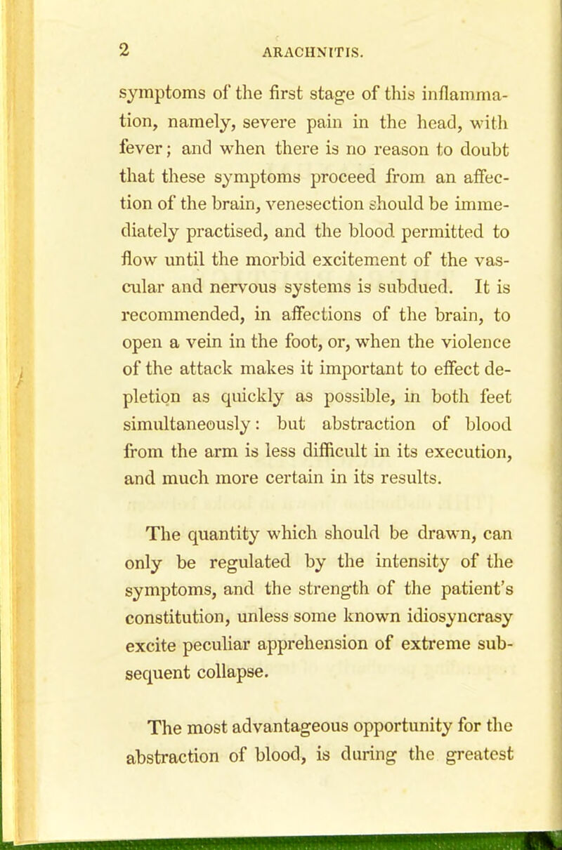 symptoms of the first stage of this inflamma- tion, namely, severe pain in the head, with fever; and when there is no reason to doubt that these symptoms proceed from an affec- tion of the brain, venesection should be imme- diately practised, and the blood permitted to flow until the morbid excitement of the vas- cular and nervous systems is subdued. It is recommended, in affections of the brain, to open a vein in the foot, or, when the violence of the attack makes it important to effect de- pletion as quickly as possible, in both feet simultaneously: but abstraction of blood from the arm is less difficult in its execution, and much more certain in its results. The quantity which should be drawn, can only be regulated by the intensity of the symptoms, and the strength of the patient's constitution, unless some known idiosyncrasy excite peculiar apprehension of extreme sub- sequent collapse. The most advantageous opportunity for the abstraction of blood, is during the greatest