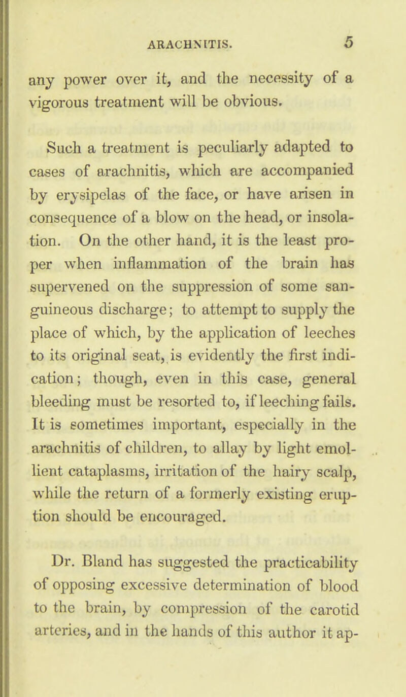 any power over it, and the necessity of a vigorous treatment will be obvious. Such a treatment is peculiarly adapted to cases of arachnitis, which are accompanied by erysipelas of the face, or have arisen in consequence of a blow on the head, or insola- tion. On the other hand, it is the least pro- per when inflammation of the brain has supervened on the suppression of some san- guineous discharge; to attempt to supply the place of which, by the application of leeches to its original seat, is evidently the first indi- cation ; though, even in this case, general bleeding must be resorted to, if leeching fails. It is sometimes important, especially in the arachnitis of children, to allay by light emol- lient cataplasms, irritation of the hairy scalp, while the return of a formerly existing erup- tion should be encouraged. Dr. Bland has suggested the practicability of opposing excessive determination of blood to the brain, by compression of the carotid arteries, and in the hands of this author it ap-