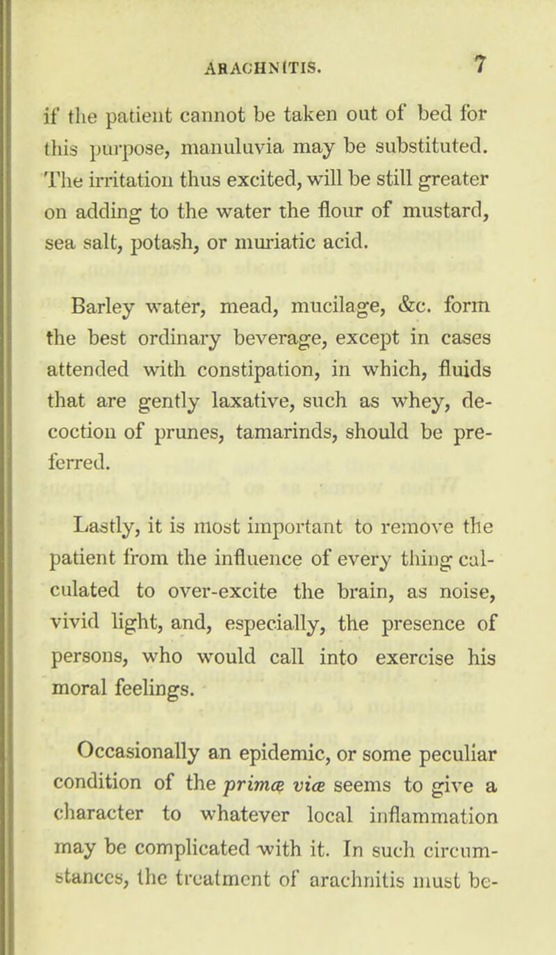 it' the patient cannot be taken out of bed for this purpose, manuluvia may be substituted. The irritation thus excited, will be still greater on adding to the water the flour of mustard, sea salt, potash, or muriatic acid. Barley water, mead, mucilage, &c. form the best ordinary beverage, except in cases attended with constipation, in which, fluids that are gently laxative, such as whey, de- coction of prunes, tamarinds, should be pre- ferred. Lastly, it is most important to remove the patient from the influence of every thing cal- culated to over-excite the brain, as noise, vivid light, and, especially, the presence of persons, who would call into exercise his moral feelings. Occasionally an epidemic, or some peculiar condition of the prima vice seems to give a character to whatever local inflammation may be complicated with it. In such circum- stances, the treatment of arachnitis must be-