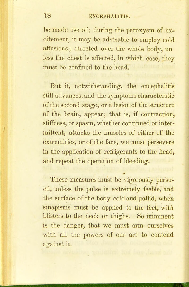 be made use of; during the paroxysm of ex- citement, it may be advisable to employ cold affusions; directed over the whole body, un less the chest is affected, in which case, they must be confined to the head, But if, notwithstanding, the encephalitis still advances, and the symptoms characterstic of the second stage, or a lesion of the structure of the brain, appear; that is, if contraction, stiffness, or spasm, whether continued or inter- mittent, attacks the muscles of either of the extremities, or of the face, we must persevere in the application of refrigerants to the head, and repeat the operation of bleeding. These measures must be vigorously pursu- ed, unless the pulse is extremely feeble, and the surface of the body cold and pallid, when sinapisms must be applied to the feet, with blisters to the heck or thighs. So imminent is the danger, that we must arm ourselves with all the powers of our art to contend against it.