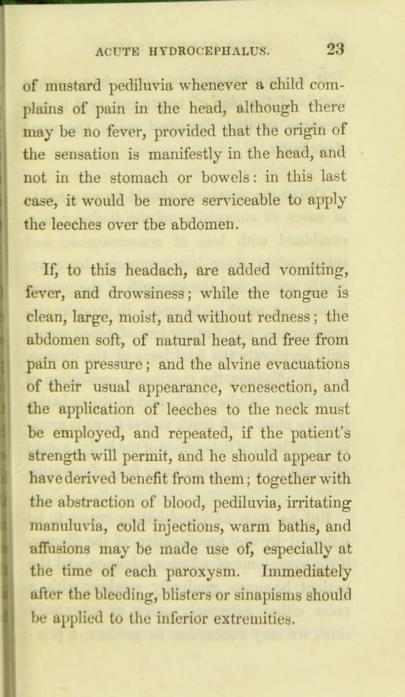 of mustard petliluvia whenever a child com- plains of pain in the head, although there may be no fever, provided that the origin of the sensation is manifestly in the head, and not in the stomach or bowels: in this last case, it would be more serviceable to apply the leeches over tbe abdomen. If, to this headach, are added vomiting, fever, and drowsiness; while the tongue is clean, large, moist, and without redness; the abdomen soft, of natural heat, and free from pain on pressure; and the alvine evacuations of their usual appearance, venesection, and the application of leeches to the neck must be employed, and repeated, if the patient's strength will permit, and he should appear to have derived benefit from them; together with the abstraction of blood, pediluvia, irritating manuluvia, cold injections, warm baths, and affusions may be made use of, especially at the time of each paroxysm. Immediately after the bleeding, blisters or sinapisms should be applied to the inferior extremities.