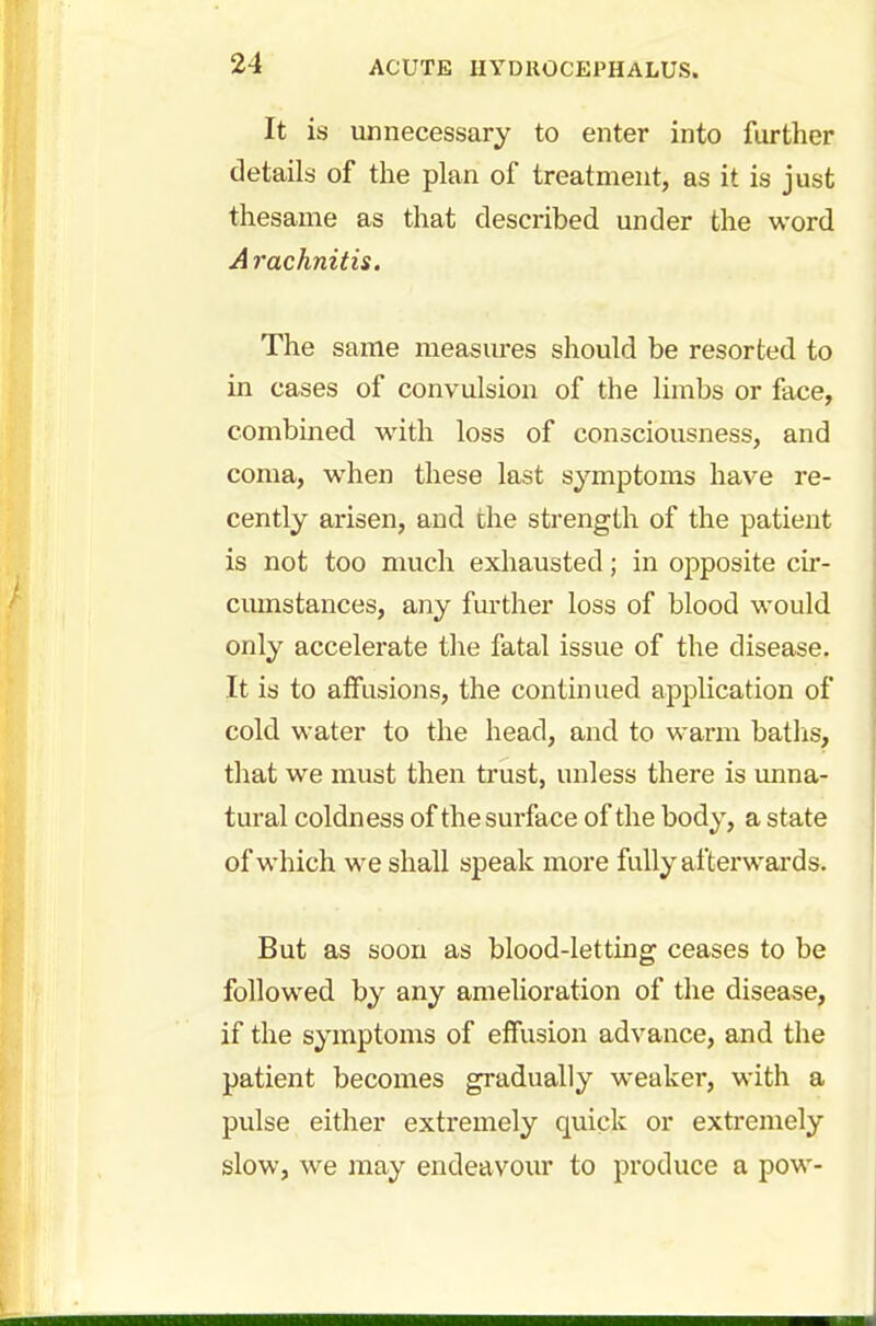 It is unnecessary to enter into further details of the plan of treatment, as it is just thesame as that described under the word A rachnitis. The same measures should be resorted to in cases of convulsion of the limbs or face, combined with loss of consciousness, and coma, when these last symptoms have re- cently arisen, and the strength of the patient is not too much exhausted; in opposite cir- cumstances, any further loss of blood would only accelerate the fatal issue of the disease. It is to affusions, the continued application of cold water to the head, and to warm baths, that we must then trust, unless there is unna- tural coldness of the surface of the body, a state of which we shall speak more fully afterwards. But as soon as blood-letting ceases to be followed by any amelioration of the disease, if the symptoms of effusion advance, and the patient becomes gradually weaker, with a pulse either extremely quick or extremely slow, we may endeavour to produce a pow-