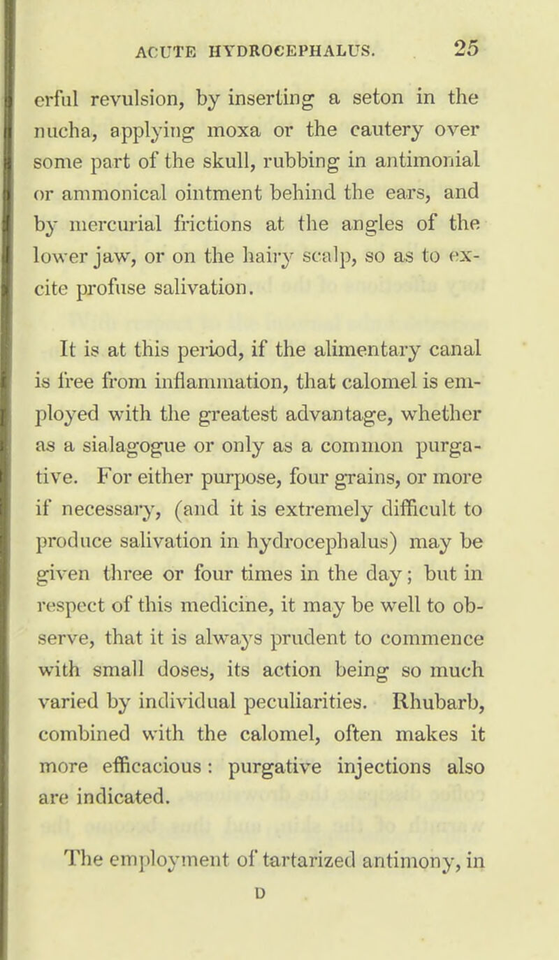 crful revulsion, by inserting a seton in the nucha, applying moxa or the cautery over some part of the skull, rubbing in antimonial or ammonical ointment behind the ears, and by mercurial frictions at the angles of the lower jaw, or on the hairy scalp, so as to ex- cite profuse salivation. It is at this period, if the alimentary canal is free from inflammation, that calomel is em- ployed with the greatest advantage, whether as a sialagogue or only as a common purga- tive. For either purpose, four grains, or more if necessary, (and it is extremely difficult to produce salivation in hydrocephalus) may be given three or four times in the day; but in respect of this medicine, it may be well to ob- serve, that it is always prudent to commence with small doses, its action being so much varied by individual peculiarities. Rhubarb, combined with the calomel, often makes it more efficacious: purgative injections also are indicated. The employment of tartarized antimony, in D