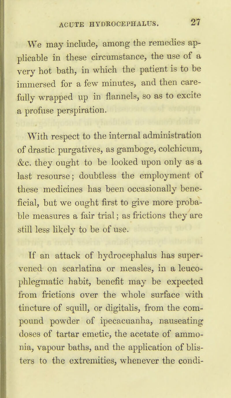 We may include, among the remedies ap- plicable in these circumstance, the use of a very hot bath, in which the patient is to be immersed for a few minutes, and then care- fully wrapped up in flannels, so as to excite a profuse perspiration. With respect to the internal administration of drastic purgatives, as gamboge, colchicum, &c. they ought to be looked upon only as a last resourse; doubtless the employment of these medicines has been occasionally bene- ficial, but we ought first to give more proba- ble measures a fair trial; as frictions they are still less likely to be of use. Tf an attack of hydrocephalus has super- vened on scarlatina or measles, in a leuco- phlegmatic habit, benefit may be expected from frictions over the whole surface with tincture of squill, or digitalis, from the com- pound powder of ipecacuanha, nauseating doses of tartar emetic, the acetate of ammo- nia, vapour baths, and the application of blis- tera to the extremities, whenever the condi-