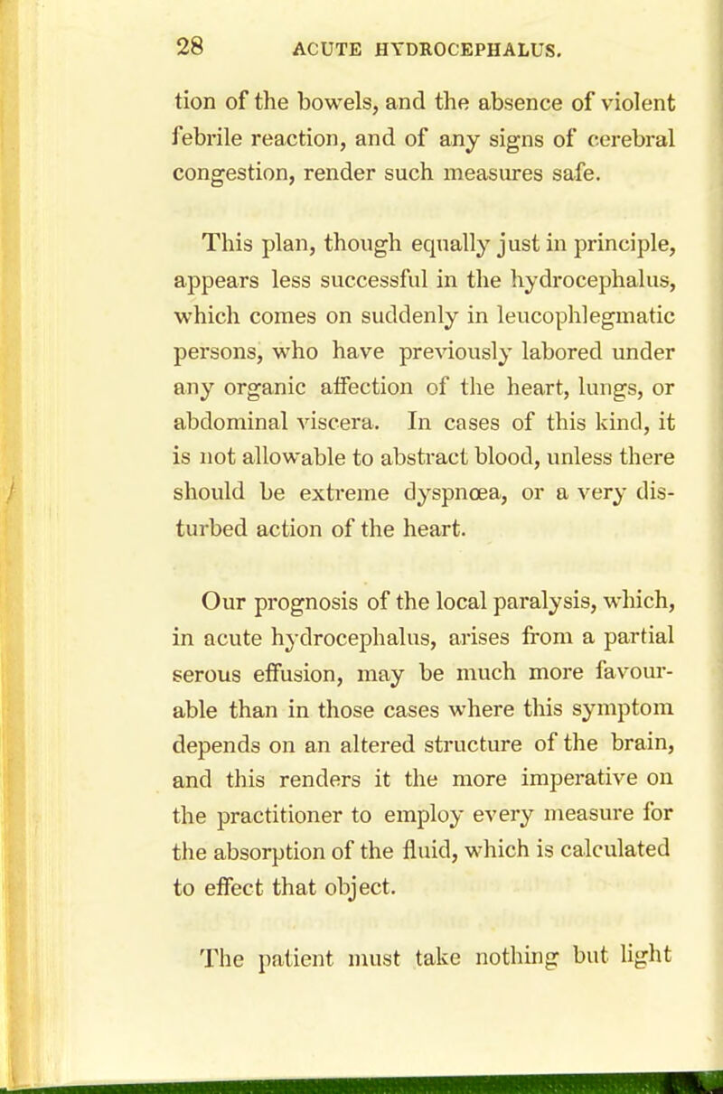 tion of the bowels, and the absence of violent febrile reaction, and of any signs of cerebral congestion, render such measures safe. This plan, though equally just in principle, appears less successful in the hydrocephalus, which comes on suddenly in leucophlegmatic persons, who have previously labored under any organic affection of the heart, lungs, or abdominal viscera. In cases of this kind, it is not allowable to abstract blood, unless there should be extreme dyspnoea, or a very dis- turbed action of the heart. Our prognosis of the local paralysis, which, in acute hydrocephalus, arises from a partial serous effusion, may be much more favour- able than in those cases where this symptom depends on an altered structure of the brain, and this renders it the more imperative on the practitioner to employ every measure for the absorption of the fluid, which is calculated to effect that object. The patient must take nothing but light