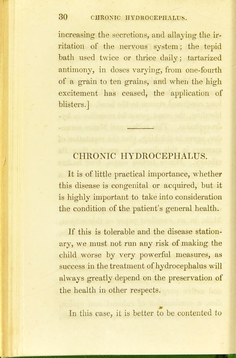 increasing the secretions, and allaying the ir- ritation of the nervous system; the tepid bath used twice or thrice daily; tartarized antimony, in doses varying, from one-fourth of a grain to ten grains, and when the high excitement has ceased, the application of blisters.] CHRONIC HYDROCEPHALUS. It is of little practical importance, whether this disease is congenital or acquired, but it is highly important to take into consideration the condition of the patient's general health. If this is tolerable and the disease station- ary, we must not run any risk of making the child worse by very powerful measures, as success in the treatment of hydrocephalus will always greatly depend on the preservation of the health in other respects. In this case, it is better to be contented to