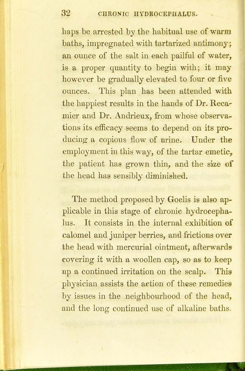 haps be arrested by the habitual use of warm baths, impregnated with tartarized antimony; an ounce of the salt in each pailful of water, is a proper quantity to begin with; it may however be gradually elevated to four or five ounces. This plan has been attended with the happiest results in the hands of Dr. Reca- mier and Dr. Andrieux, from whose observa- tions its efficacy seems to depend on its pro- ducing a copious flow of urine. Under the employment in this way, of the tartar emetic, the patient has grown thin, and the size of the head has sensibly diminished. The method proposed by Goelis is also ap- plicable in this stage of chronic hydrocepha- lus. It consists in the internal exhibition of calomel and juniper berries, and frictions over the head with mercurial ointment, afterwards- covering it with a woollen cap, so as to keep up a continued irritation on the scalp. This physician assists the action of these remedies by issues in the neighbourhood of the head, and the long continued use of alkaline baths.