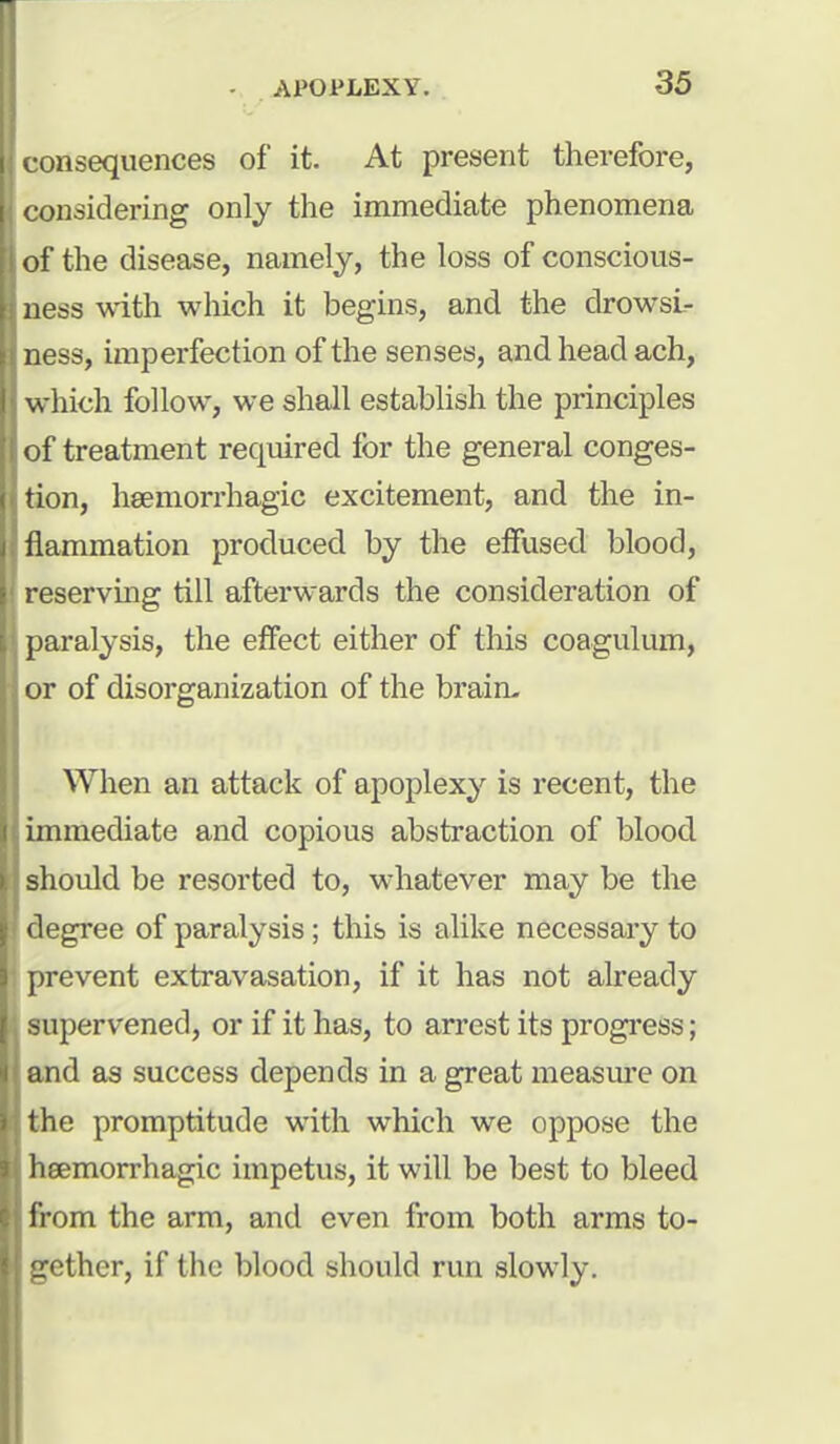 consequences of it. At present therefore, considering only the immediate phenomena of the disease, namely, the loss of conscious- ness with which it begins, and the drowsi- ness, imperfection of the senses, and head ach, which follow, we shall establish the principles of treatment required for the general conges- tion, heemorrhagic excitement, and the in- flammation produced by the effused blood, reserving till afterwards the consideration of paralysis, the effect either of this coagulum, or of disorganization of the brain- When an attack of apoplexy is recent, the immediate and copious abstraction of blood should be resorted to, whatever may be the degree of paralysis ; this is alike necessary to prevent extravasation, if it has not already supervened, or if it has, to arrest its progress; and as success depends in a great measure on the promptitude with which we oppose the heemorrhagic impetus, it will be best to bleed from the arm, and even from both arms to- gether, if the blood should run slowly.