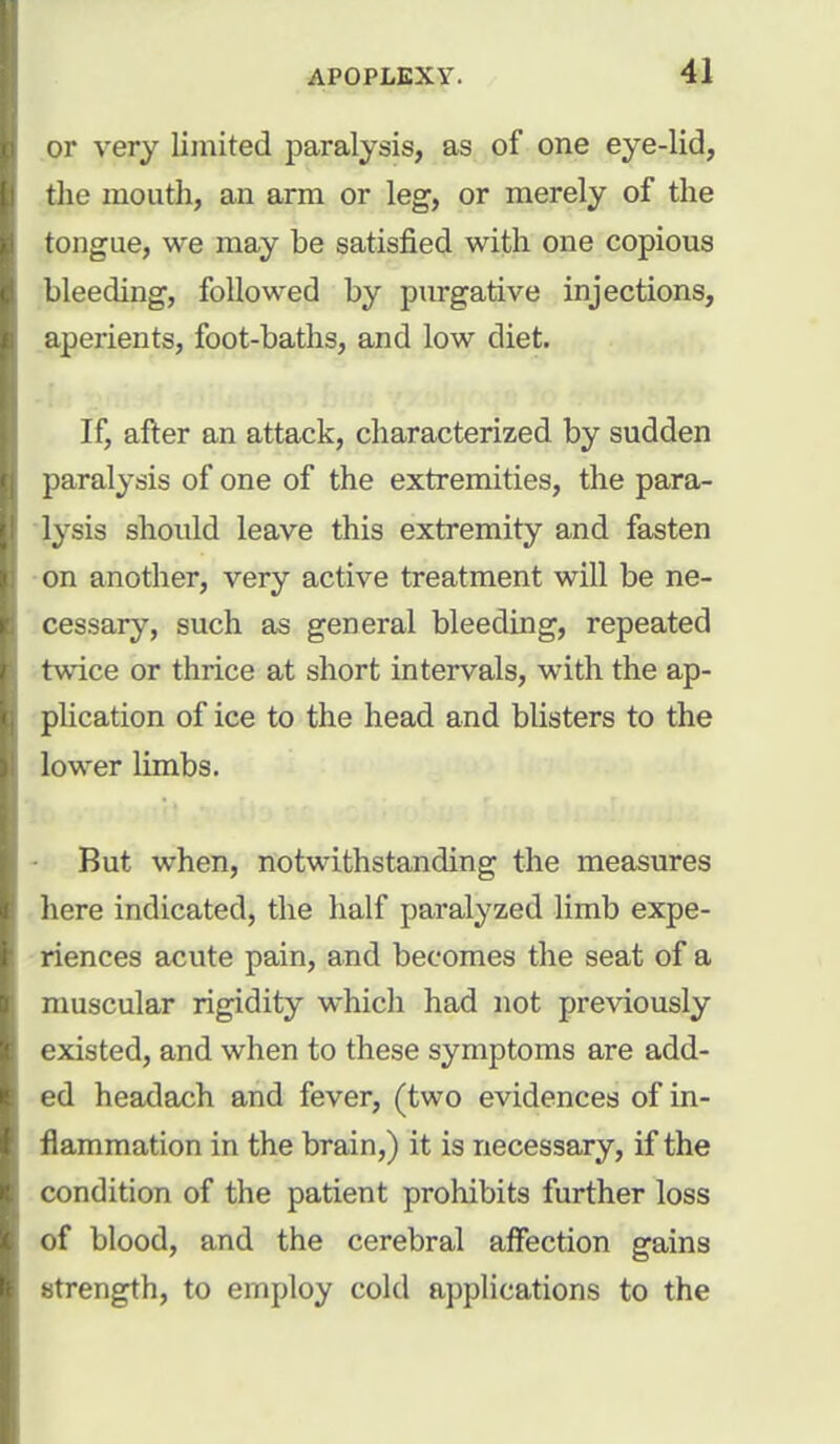 or very limited paralysis, as of one eye-lid, the mouth, an arm or leg, or merely of the tongue, we may be satisfied with one copious bleeding, followed by purgative injections, aperients, foot-baths, and low diet. If, after an attack, characterized by sudden paralysis of one of the extremities, the para- lysis should leave this extremity and fasten on another, very active treatment will be ne- cessary, such as general bleeding, repeated twice or thrice at short intervals, with the ap- plication of ice to the head and blisters to the lower limbs. But when, notwithstanding the measures here indicated, the half paralyzed limb expe- riences acute pain, and becomes the seat of a muscular rigidity which had not previously existed, and when to these symptoms are add- ed headach and fever, (two evidences of in- flammation in the brain,) it is necessary, if the condition of the patient prohibits further loss of blood, and the cerebral affection gains strength, to employ cold applications to the