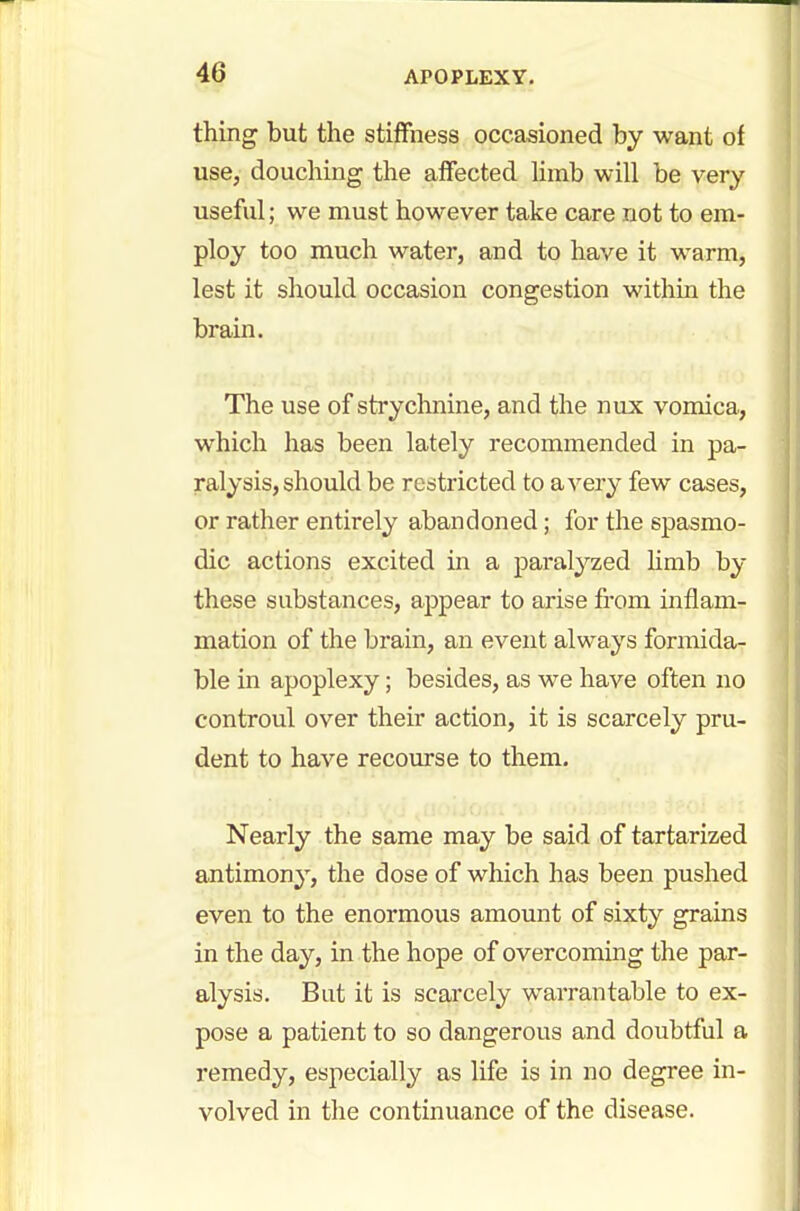 thing but the stiffness occasioned by want of use, douching the affected limb will be very useful; we must however take care not to em- ploy too much water, and to have it warm, lest it should occasion congestion within the brain. The use of strychnine, and the mix vomica, which has been lately recommended in pa- ralysis, should be restricted to a very few cases, or rather entirely abandoned; for the spasmo- dic actions excited in a paralyzed limb by these substances, appear to arise from inflam- mation of the brain, an event always formida- ble in apoplexy; besides, as we have often no controul over their action, it is scarcely pru- dent to have recourse to them. Nearly the same may be said of tartarized antimony, the dose of which has been pushed even to the enormous amount of sixty grains in the day, in the hope of overcoming the par- alysis. But it is scarcely warrantable to ex- pose a patient to so dangerous and doubtful a remedy, especially as life is in no degree in- volved in the continuance of the disease.