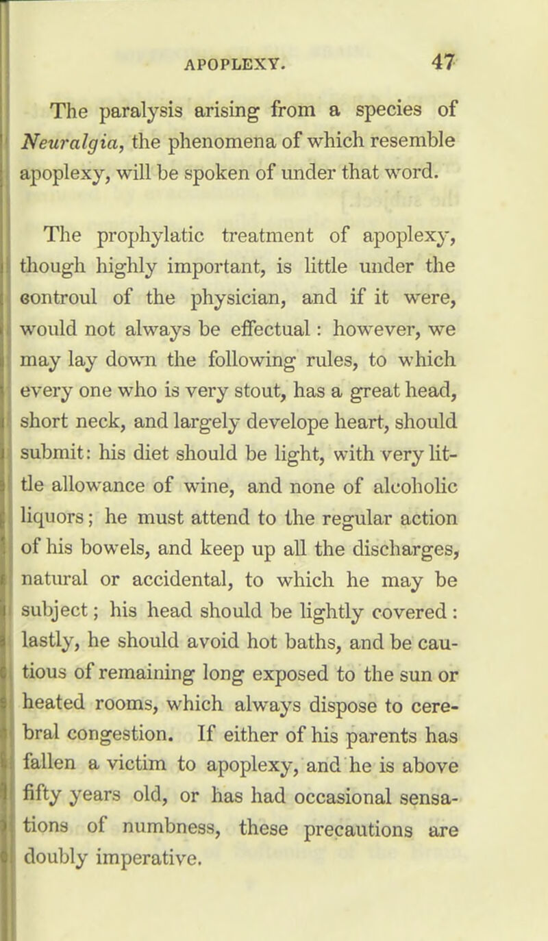 The paralysis arising from a species of Neuralgia, the phenomena of which resemble apoplexy, will be spoken of under that word. The prophylatic treatment of apoplexy, though highly important, is little under the eontroul of the physician, and if it were, would not always be effectual: however, we may lay down the following rules, to which every one who is very stout, has a great head, short neck, and largely develope heart, should submit: his diet should be light, with very lit- tle allowance of wine, and none of alcoholic liquors; he must attend to the regular action of his bowels, and keep up all the discharges, natural or accidental, to which he may be subject; his head should be lightly covered : lastly, he should avoid hot baths, and be cau- tious of remaining long exposed to the sun or heated rooms, which always dispose to cere- bral congestion. If either of his parents has fallen a victim to apoplexy, and he is above fifty years old, or has had occasional sensa- tions of numbness, these precautions are doubly imperative.