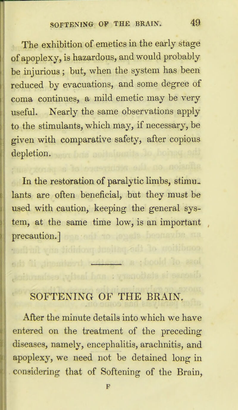 The exhibition of emetics in the early stage of apoplexy, is hazardous, and would probably be injurious ; but, when the system has been reduced by evacuations, and some degree of coma continues, a mild emetic may be very useful. Nearly the same observations apply to the stimulants, which may, if necessary, be given with comparative safety, after copious depletion. In the restoration of paralytic limbs, stimu- lants are often beneficial, but they must be used with caution, keeping the general sys- tem, at the same time low, is an important precaution.] SOFTENING OF THE BRAIN. After the minute details into which we have entered on the treatment of the preceding diseases, namely, encephalitis, arachnitis, and apoplexy, we need not be detained long in considering that of Softening of the Brain, F