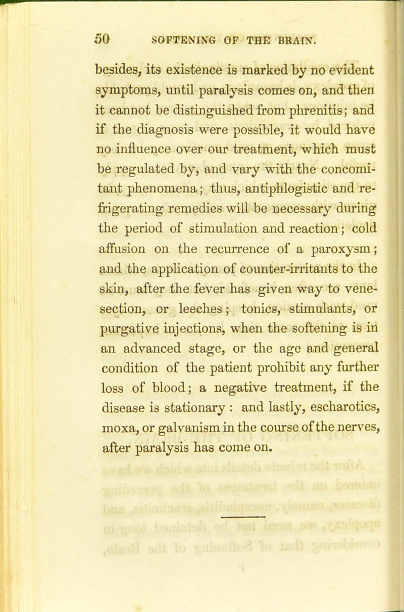 besides, its existence is marked by no evident symptoms, until paralysis comes on, and then it cannot be distinguished from phrenitis; and if the diagnosis were possible, it would have no influence over our treatment, which must be regulated by, and vary with the concomi- tant phenomena; thus, antiphlogistic and re- frigerating remedies will be necessary during the period of stimulation and reaction; cold affusion on the recurrence of a paroxysm; and the application of counter-irritants to the skin, after the fever has given way to vene- section, or leeches; tonics, stimulants, or purgative injections, when the softening is in an advanced stage, or the age and general condition of the patient prohibit any further loss of blood; a negative treatment, if the disease is stationary : and lastly, escharotics, moxa, or galvanism in the course of the nerves, after paralysis has come on.