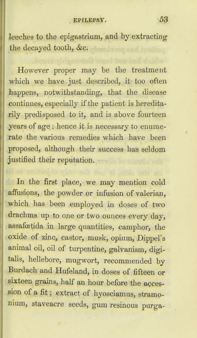 leeches to the epigastrium, and by extracting the decayed tooth, &c. However proper may be the treatment which we have just described, it too often happens, notwithstanding, that the disease continues, especially if the patient is heredita- rily predisposed to it, and is above fourteen years of age : hence it is necessary to enume- rate the various remedies which have been proposed, although their success has seldom justified their reputation. In the first place, we may mention cold affusions, the powder or infusion of valerian, which has been employed in doses of two drachms up to one or two ounces every day, assafcetida in large quantities, camphor, the oxide of zinc, castor, musk, opium, Dippel's animal oil, oil of turpentine, galvanism, digi- talis, hellebore, mugwort, recommended by Burdach and Hufeland, in doses of fifteen or sixteen grains, half an hour before the acces- sion of a fit; extract of hyosciamus, stramo- nium, staveacre seeds, gum resinous purga-