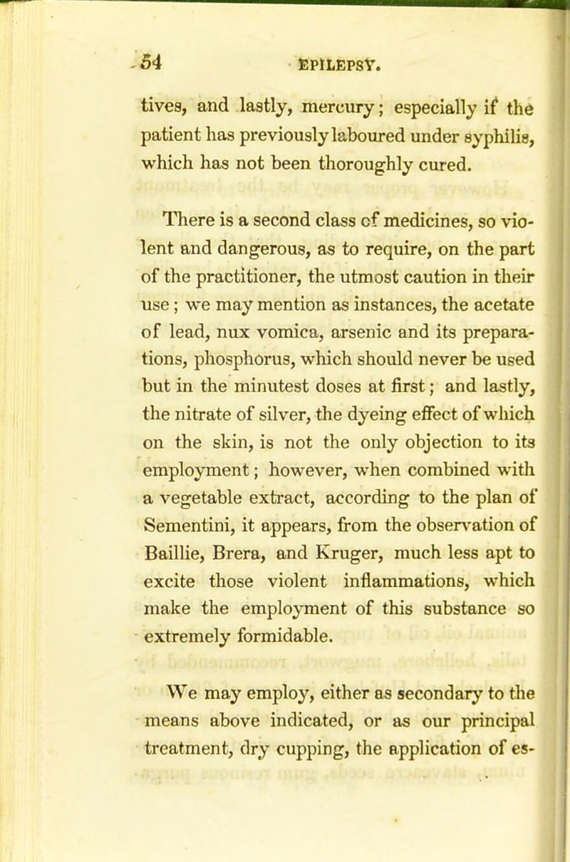 tives, and lastly, mercury; especially if the patient has previously laboured under syphilis, which has not been thoroughly cured. There is a second class cf medicines, so vio- lent and dangerous, as to require, on the part of the practitioner, the utmost caution in their use; we may mention as instances, the acetate of lead, nux vomica, arsenic and its prepara- tions, phosphorus, which should never be used but in the minutest doses at first; and lastly, the nitrate of silver, the dyeing effect of which on the skin, is not the only objection to its employment; however, when combined with a vegetable extract, according to the plan of Sementini, it appears, from the observation of Baillie, Brera, and Kruger, much less apt to excite those violent inflammations, which make the employment of this substance so extremely formidable. We may employ, either as secondary to the means above indicated, or as our principal treatment, dry cupping, the application of es-