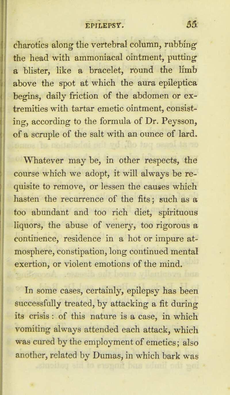 charotics along the vertebral column, rubbing1 the head with ammoniacal ointment, putting a blister, like a bracelet, round the limb above the spot at which the aura epileptica begins, daily friction of the abdomen or ex- tremities with tartar emetic ointment, consist- ing, according to the formula of Dr. Peysson, of a scruple of the salt with an ounce of lard. Whatever may be, in other respects, the course which we adopt, it will always be re- quisite to remove, or lessen the causes which hasten the recurrence of the fits; such as a too abundant and too rich diet, spirituous liquors, the abuse of venery, too rigorous a continence, residence in a hot or impure at- mosphere, constipation, long continued mental exertion, or violent emotions of the mind. In some cases, certainly, epilepsy has been successfully treated, by attacking a fit during its crisis : of this nature is a case, in which vomiting always attended each attack, which was cured by the employment of emetics; also another, related by Dumas, in which bark was