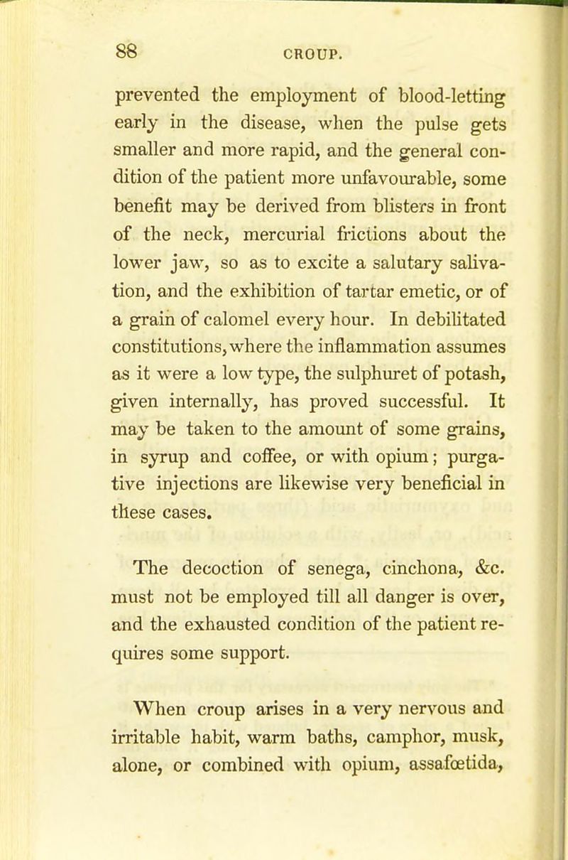 prevented the employment of blood-letting early in the disease, when the pulse gets smaller and more rapid, and the general con- dition of the patient more unfavourable, some benefit may be derived from blisters in front of the neck, mercurial frictions about the lower jaw, so as to excite a salutary saliva- tion, and the exhibition of tartar emetic, or of a grain of calomel every hour. In debilitated constitutions, where the inflammation assumes as it were a low type, the sulphuret of potash, given internally, has proved successful. It may be taken to the amount of some grains, in syrup and cofiee, or with opium; purga- tive injections are likewise very beneficial in these cases. The decoction of senega, cinchona, &c. must not be employed till all danger is over, and the exhausted condition of the patient re- quires some support. When croup arises in a very nervous and irritable habit, warm baths, camphor, musk, alone, or combined with opium, assafoetida,