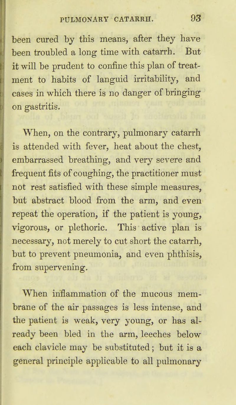 been cured by this means, after they have been troubled a long time with catarrh. But it will be prudent to confine this plan of treat- ment to habits of languid irritability, and cases in which there is no danger of bringing on gastritis. When, on the contrary, pulmonary catarrh is attended with fever, heat about the chest, embarrassed breathing, and very severe and frequent fits of coughing, the practitioner must not rest satisfied with these simple measures, but abstract blood from the arm, and even repeat the operation, if the patient is young, vigorous, or plethoric. This active plan is necessary, not merely to cut short the catarrh, but to prevent pneumonia, and even phthisis, from supervening. When inflammation of the mucous mem- brane of the air passages is less intense, and the patient is weak, very young, or has al- ready been bled in the arm, leeches below each clavicle may be substituted; but it is a general principle applicable to all pulmonary