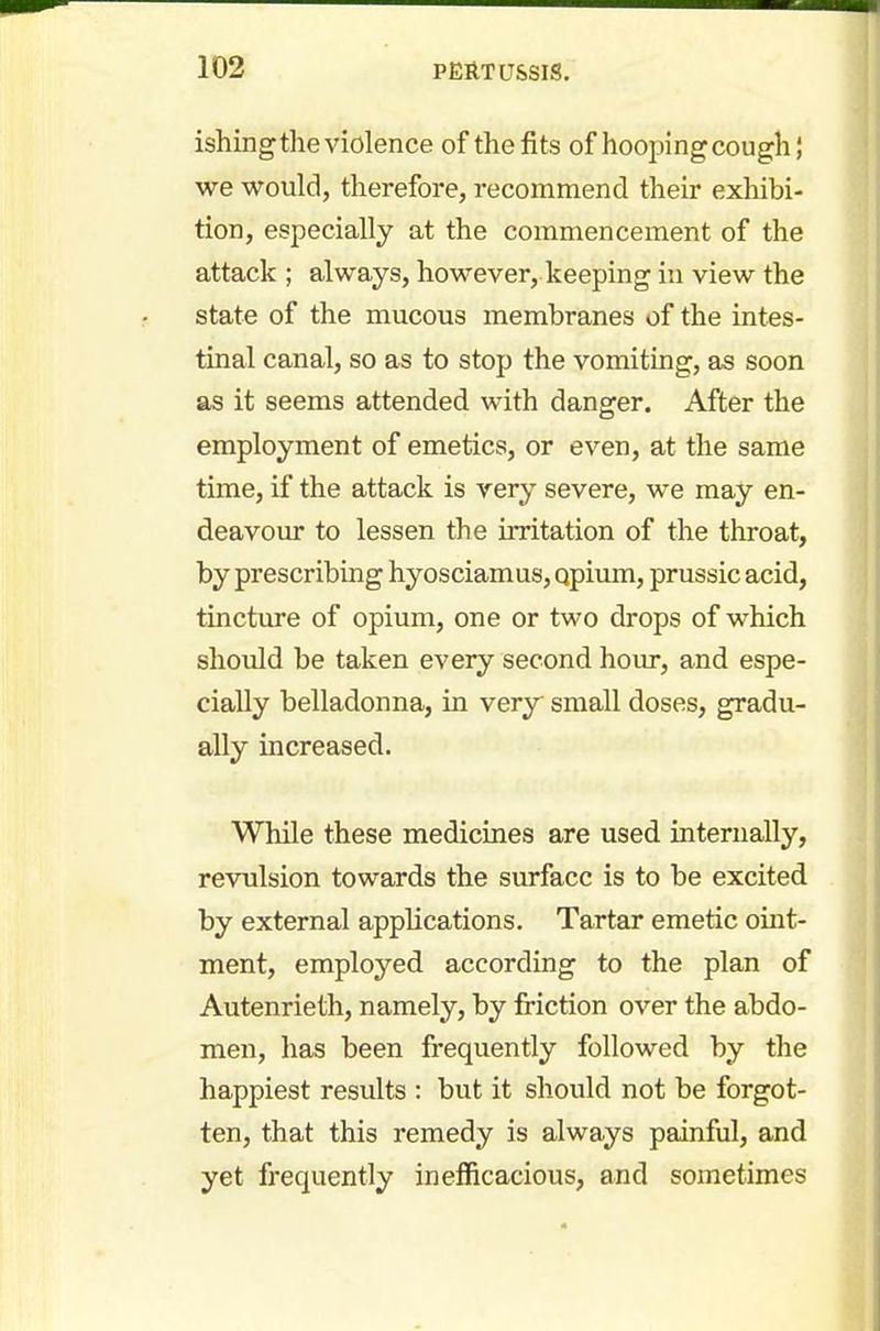 ishing the violence of the fits of hoopingcough; we would, therefore, recommend their exhibi- tion, especially at the commencement of the attack ; always, however, keeping in view the state of the mucous membranes of the intes- tinal canal, so as to stop the vomiting, as soon as it seems attended with danger. After the employment of emetics, or even, at the same time, if the attack is very severe, we may en- deavour to lessen the irritation of the throat, by prescribing hyosciamus, qpium, prussic acid, tincture of opium, one or two drops of which should be taken every second hour, and espe- cially belladonna, in very small doses, gradu- ally increased. While these medicines are used internally, revulsion towards the surface is to be excited by external applications. Tartar emetic oint- ment, employed according to the plan of Autenrieth, namely, by friction over the abdo- men, has been frequently followed by the happiest results : but it should not be forgot- ten, that this remedy is always painful, and yet frequently inefficacious, and sometimes