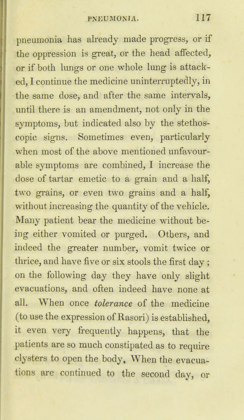 pneumonia has already made progress, or if the oppression is great, or the head affected, or if both lungs or one whole lung is attack- ed, I continue the medicine uninterruptedly, in the same dose, and after the same intervals, until there is an amendment, not only in the symptoms, but indicated also by the stethos- copic signs. Sometimes even, particularly when most of the above mentioned unfavour- able symptoms are combined, I increase the dose of tartar emetic to a grain and a half, two grains, or even two grains and a half, without increasing the quantity of the vehicle. Many patient bear the medicine without be- ing either vomited or purged. Others, and indeed the greater number, vomit twice or thrice, and have five or six stools the first day ; on the following day they have only slight evacuations, and often indeed have none at all. When once tolerance of the medicine (to use the expression of Rasori) is established, it even very frequently happens, that the patients are so much constipated as to require clysters to open the body. When the evacua- tions are continued to the second clay, or