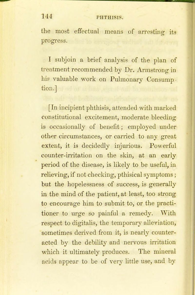 the most effectual means of arresting its progress. I subjoin a brief analysis of the plan of treatment recommended by Dr. Armstrong in his valuable work on Pulmonary Consump- tion.] [In incipient phthisis, attended with marked constitutional excitement, moderate bleeding is occasionally of benefit; employed under other circumstances, or carried to any great extent, it is decidedly injurious. Powerful counter-irritation on the skin, at an early period of the disease, is likely to be useful, in relieving, if not checking, pthisical symptoms ; but the hopelessness of success, is generally in the mind of the patient, at least, too strong to encourage him to submit to, or the practi- tioner to urge so painful a remedy. With respect to digitalis, the temporary alleviation, sometimes derived from it, is nearly counter- acted by the debility and nervous irritation which it ultimately produces. The mineral acids appear to be of very little use, and by