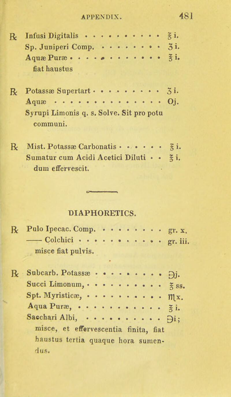 ft Infusi Digitalis § i. Sp. Juniperi Comp. • • Si- Aquae Purse § i. fiat haustus ft Potassae Supertart 3 i. Aquae Oj. Syrupi Limonis q. s. Solve. Sit pro potu communi. R Mist. Potassae Carbonatis § i. Sumatur cum Acidi Acetici Diluti • • % i. dum effervescit. DIAPHORETICS. ft Pulo Ipecac. Comp gr. x. Colchici gr. iii. misce fiat pulvis. ft Subcarb. Potassae Succi Limonum, g ss< Spt. Myristicae, TS\x. Aqua Purae, ^ j. Saechari Albi, ■ misce, et effervescentia finita, fiat haustus tertia quaque hora sumen- dus.