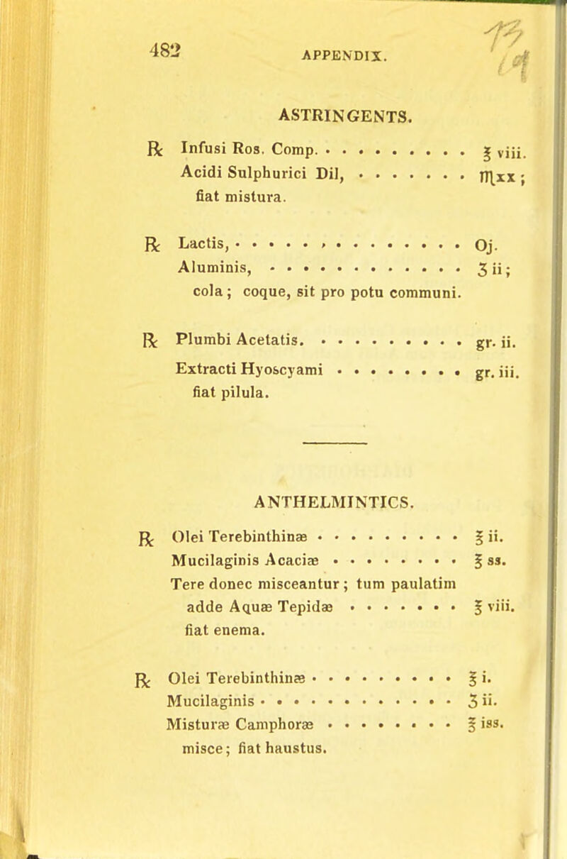 APPENDIX. ASTRINGENTS. ft Infusi Ros. Comp. | viii. Acidi Sulphurici Dil, n\xx ; fiat mistura. R Lactis, , Oj. Aluminis, 3iij cola; coque, sit pro potu communi. ft Plumbi Acetatis gr. ii. Extracti Hyoscyami gr. iii. fiat pilula. ANTHELMINTICS. ft Olei Terebinthinaa Mucilaginis Acacias % as. Tere donee misceantur; turn paulatim adde Aquae Tepidae § viii. fiat enema. ft Olei Terebinthinas § i. Mucilaginis • • 3 Misturae Camphoras § iss. misce; fiat haustus.