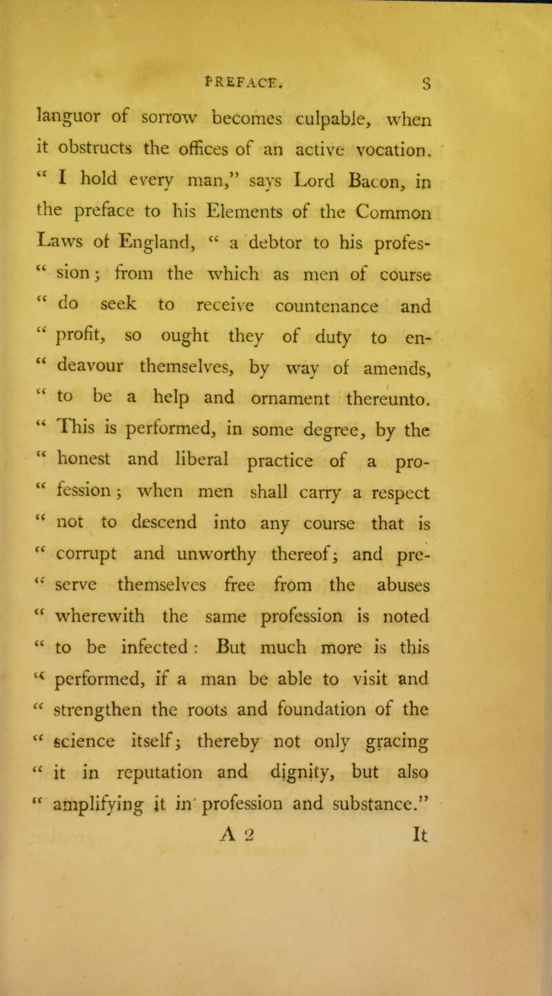 languor of sorrow becomes culpable, when it obstructs the offices of an active vocation.  I hold every man, says Lord Bacon, in the preface to his Elements of the Common Laws of England,  a debtor to his profes-  sion; from the which as men of course M do seek to receive countenance and  profit, so ought they of duty to en-  deavour themselves, by way of amends,  to be a help and ornament thereunto. M This is performed, in some degree, by the  honest and liberal practice of a pro-  fession; when men shall carry a respect H not to descend into any course that is  corrupt and unworthy thereof; and pre- <c serve themselves free from the abuses  wherewith the same profession is noted  to be infected : But much more is this '< performed, if a man be able to visit and  strengthen the roots and foundation of the  science itself •> thereby not only gracing  it in reputation and dignity, but also  amplifying it in profession and substance. A 2 It