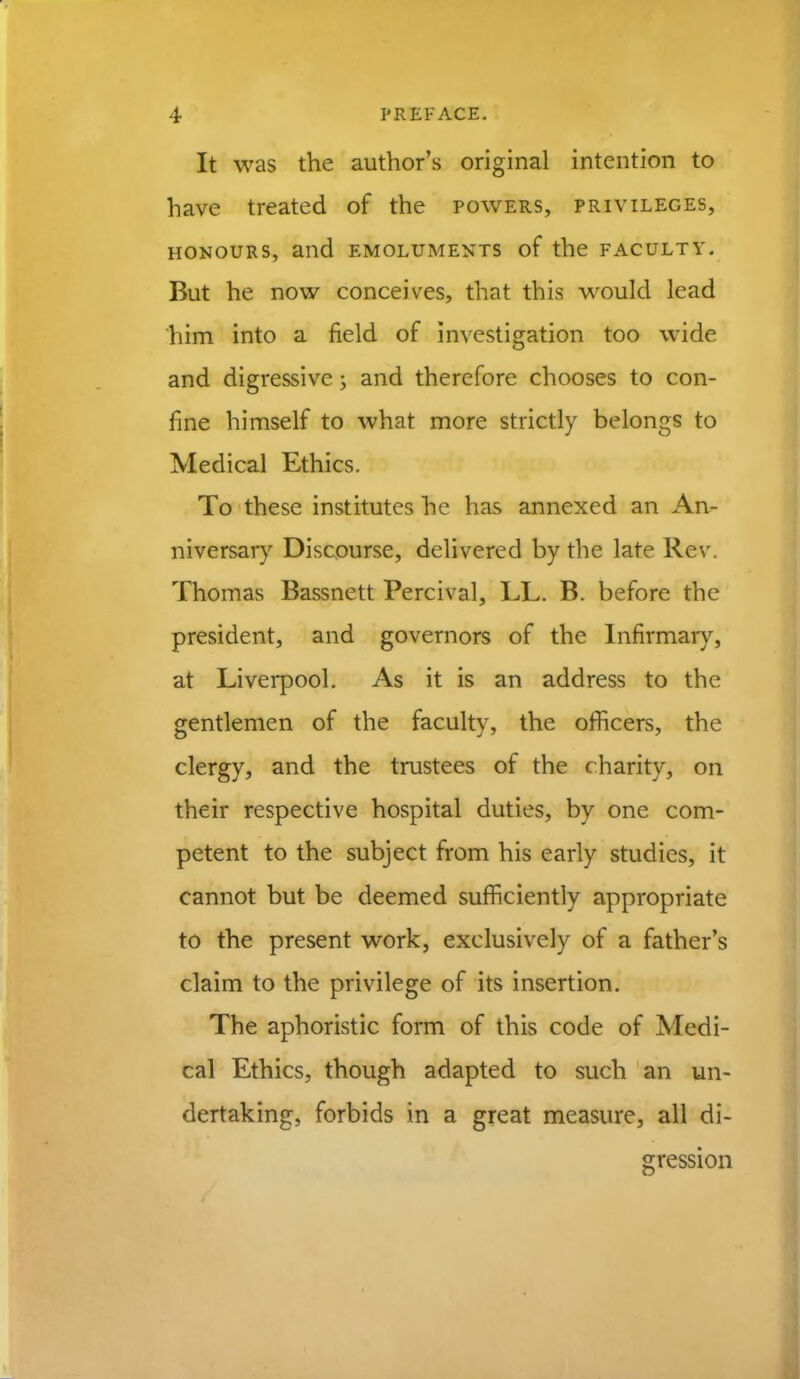 It was the author's original intention to have treated of the powers, privileges, honours, and emoluments of the faculty. But he now conceives, that this would lead him into a field of investigation too wide and digressive; and therefore chooses to con- fine himself to what more strictly belongs to Medical Ethics. To these institutes he has annexed an An- niversary Discourse, delivered by the late Rev. Thomas Bassnett Percival, LL. B. before the president, and governors of the Infirmary, at Liverpool. As it is an address to the gentlemen of the faculty, the officers, the clergy, and the trustees of the charity, on their respective hospital duties, by one com- petent to the subject from his early studies, it cannot but be deemed sufficiently appropriate to the present work, exclusively of a father's claim to the privilege of its insertion. The aphoristic form of this code of Medi- cal Ethics, though adapted to such an un- dertaking, forbids in a great measure, all di- gression