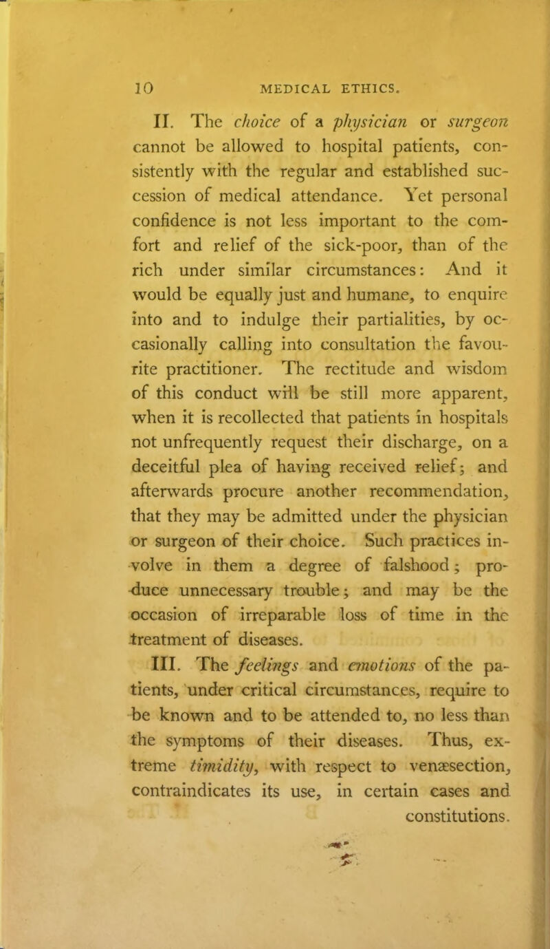 II. The choice of a physician or surgeon cannot be allowed to hospital patients, con- sistently with the regular and established suc- cession of medical attendance. Yet personal confidence is not less important to the com- fort and relief of the sick-poor, than of the rich under similar circumstances: And it would be equally just and humane, to enquire into and to indulge their partialities, by oc- casionally calling into consultation the favou- rite practitioner. The rectitude and wisdom of this conduct will be still more apparent, when it is recollected that patients in hospital?; not unfrequently request their discharge, on a deceitful plea of having received relief; and afterwards procure another recommendation, that they may be admitted under the physician or surgeon of their choice. Such practices in- volve in them a degree of falshood; pro- duce unnecessary trouble; and may be tin. occasion of irreparable loss of time in the -treatment of diseases. III. The feelings and emotions of the pa- tients, under critical circumstances, require to be known and to be attended to, no less than the symptoms of their diseases. Thus, ex- treme timidity, with respect to venisection, contraindicates its use, in certain cases and constitutions.