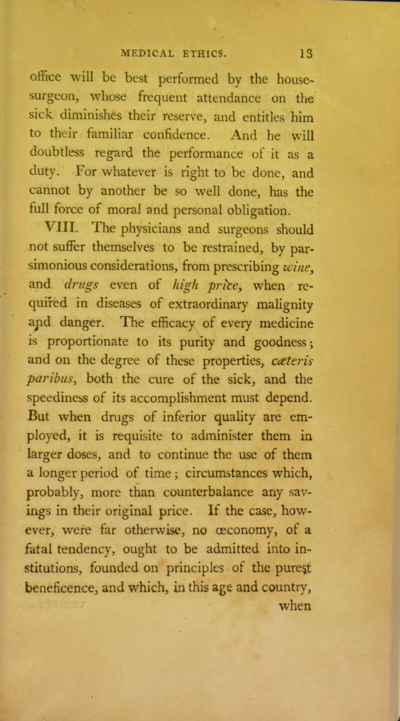 office will be best performed by the house- surgeon, whose frequent attendance on the sick diminishes their reserve, and entitles him to their familiar confidence. And he will doubtless regard the performance of it as a duty. For whatever is right to be done, and cannot by another be so well done, has the full force of moral and personal obligation. VIII. The physicians and surgeons should not suffer themselves to be restrained, by par- simonious considerations, from prescribing wine, and drugs even of high prfce> when re- quired in diseases of extraordinary malignity and danger. The efficacy of every medicine is proportionate to its purity and goodness; and on the degree of these properties, ceteris paribus, both the cure of the sick, and the speediness of its accomplishment must depend. But when drugs of inferior quality are em- ployed, it is requisite to administer them in larger doses, and to continue the use of them a longer period of time; circumstances which, probably, more than counterbalance any sav- ings in their original price. If the case, how- ever, were far otherwise, no ceconomy, of a fatal tendency, ought to be admitted into in- stitutions, founded on principles of the purest beneficence, and which, in this age and country, when