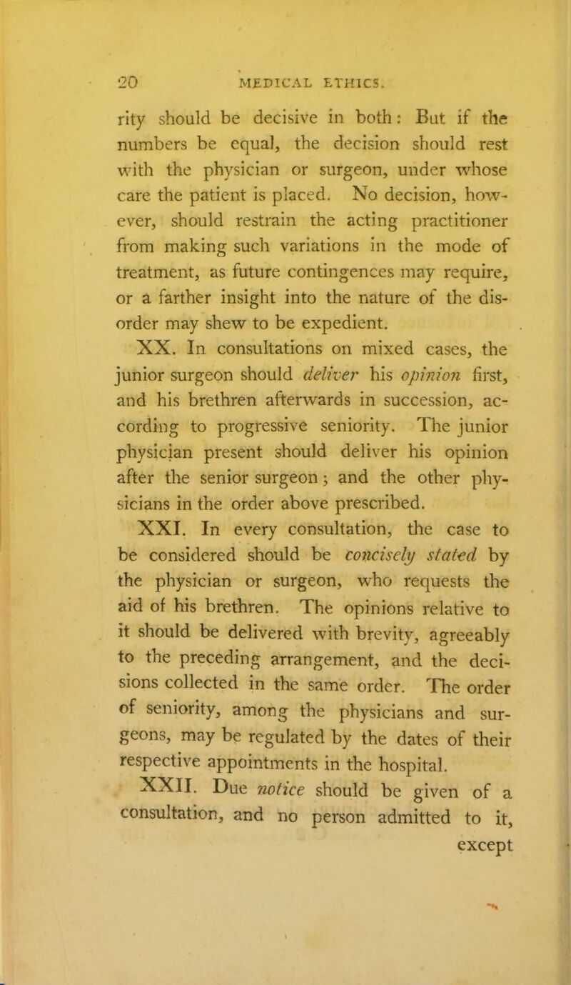 rity should be decisive in both: But if the numbers be equal, the decision should rest with the physician or surgeon, under whose care the patient is placed. No decision, how- ever, should restrain the acting practitioner from making such variations in the mode of treatment, as future contingences may require, or a farther insight into the nature of the dis- order may shew to be expedient. XX. In consultations on mixed cases, the junior surgeon should deliver his opinion first, and his brethren afterwards in succession, ac- cording to progressive seniority. The junior physician present should deliver his opinion after the senior surgeon; and the other phy- sicians in the order above prescribed. XXI. In every consultation, the case to be considered should be concisely staled by the physician or surgeon, who requests the aid of his brethren. The opinions relative to it should be delivered with brevity, agreeably to the preceding arrangement, and the deci- sions collected in the same order. The order of seniority, among the physicians and sur- geons, may be regulated by the dates of their respective appointments in the hospital. XXII. Due notice should be given of a consultation, and no person admitted to it, except