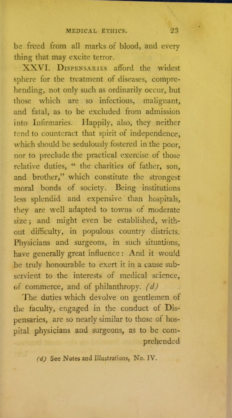 be freed from all marks of blood, and every thing that may excite terror. XXVI. Dispensaries afford the widest sphere for the treatment of diseases, compre- hending, not only such as ordinarily occur, but those which are so infectious, malignant, and fatal, as to be excluded from admission into Infirmaries. Happily, also, they neither tend to counteraet that spirit of independence, which should be sedulously fostered in the poor, nor to preclude the practical exercise of those relative duties,  the charities of father, son, and brother, which constitute the strongest moral bonds of society. Being institutions less splendid and expensive than hospitals, they are well adapted to towns of moderate size; and might even be established, with- out difficulty, in populous country districts. Physicians and surgeons, in such situations, have generally great influence: And it would be truly honourable to exert it in a cause sub- servient to the interests of medieal science, of commerce, and of philanthropy. (d) The duties which devolve on gentlemen of the faculty, engaged in the conduct of Dis- pensaries, are so nearly similar to those of hos- pital physicians and surgeons, as to be com- prehended