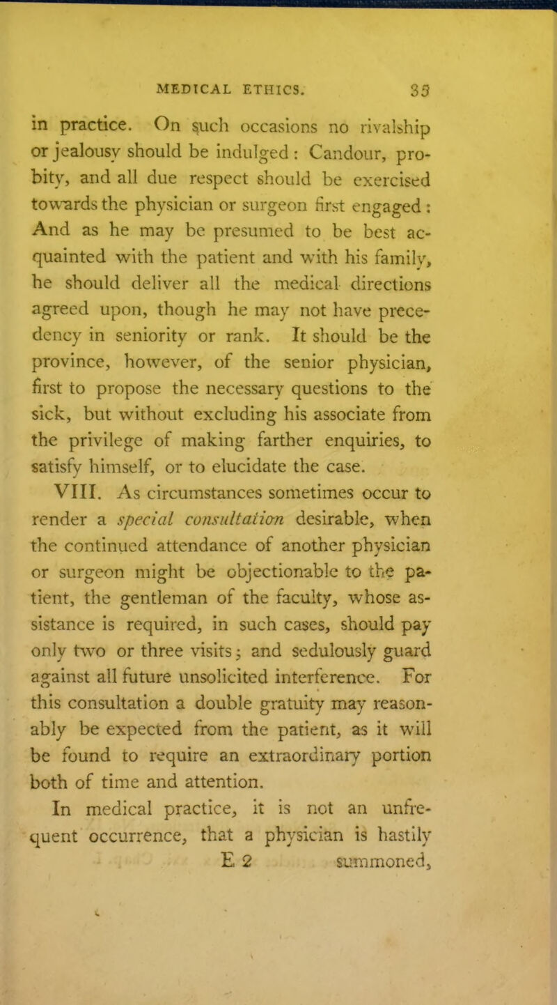 in practice. On such occasions no rivalship or jealousy should be indulged t Candour, pro- bity, and all due respect should be exercised towards the physician or surgeon first engaged : And as he may be presumed to be best ac- quainted with the patient and with his familv, he should deliver all the medical directions agreed upon, though he may not have prece- dency in seniority or rank. It should be the province, however, of the senior physician, first to propose the necessary questions to the sick, but without excluding his associate from the privilege of making farther enquiries, to satisfy himself, or to elucidate the case. VIII. As circumstances sometimes occur to render a special consultation desirable, when the continued attendance of another physician or surgeon might be objectionable to the pa- tient, the gentleman of the faculty, whose as- sistance is required, in such cases, should pay only two or three visits; and sedulously guard against all future unsolicited interference. For this consultation a double gratuity may reason- ably be expected from the patient, as it will be found to require an extraordinary portion both of time and attention. In medical practice, it is not an unfre- quent occurrence, that a physician is hastily E 2 summoned,