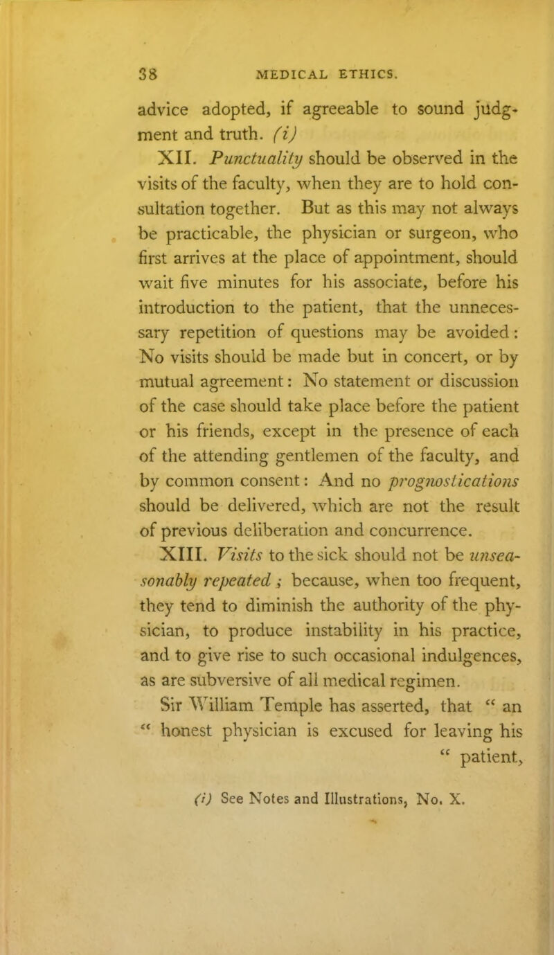 advice adopted, if agreeable to sound judg- ment and truth, (i) XII. Punctuality should be observed in the visits of the faculty, when they are to hold con- sultation together. But as this may not always be practicable, the physician or surgeon, who first arrives at the place of appointment, should wait five minutes for his associate, before his introduction to the patient, that the unneces- sary repetition of questions may be avoided: No visits should be made but in concert, or by mutual agreement: No statement or discussion of the case should take place before the patient or his friends, except in the presence of each of the attending gentlemen of the faculty, and by common consent: And no prognostications should be delivered, which are not the result of previous deliberation and concurrence. XIII. Visits to the sick should not be unsea- sonably repeated ; because, when too frequent, they tend to diminish the authority of the phy- sician, to produce instability in his practice, and to give rise to such occasional indulgences, as are subversive of all medical regimen. Sir William Temple has asserted, that  an  honest physician is excused for leaving his  patient,