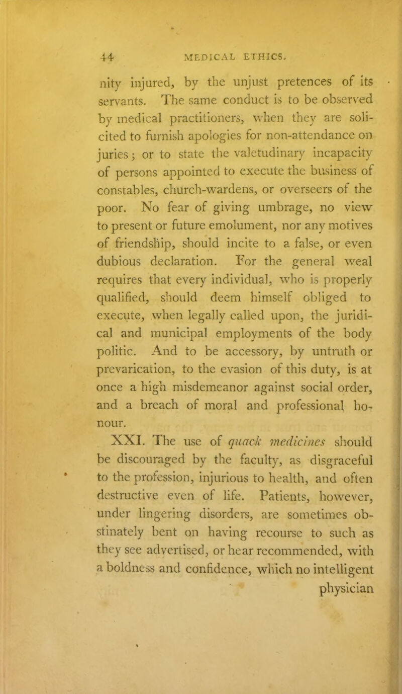 nity injured, by the unjust pretences of its servants. The same conduct is to be observed by medical practitioners, when they are soli- cited to furnish apologies for non-attendance on juries j or to state the valetudinary incapacity of persons appointed to execute the business of constables, church-wardens, or overseers of the poor. No fear of giving umbrage, no view to present or future emolument, nor any motives of friendship, should incite to a false, or even dubious declaration. For the general weal requires that every individual, who is properlv qualified, should deem himself obliged to execute, when legally called upon, the juridi- cal and municipal employments of the body politic. And to be accessory, by untruth or prevarication, to the evasion of this duty, is at once a high misdemeanor against social order, and a breach of moral and professional ho- nour. XXI. The use of quack medicines should be discouraged by the faculty, as disgraceful to the profession, injurious to health, and often destructive even of life. Patients, however, under lingering disorders, are sometimes ob- stinately bent on having recourse to such as they see advertised, or hear recommended, with a boldness and confidence, which no intelligent physician