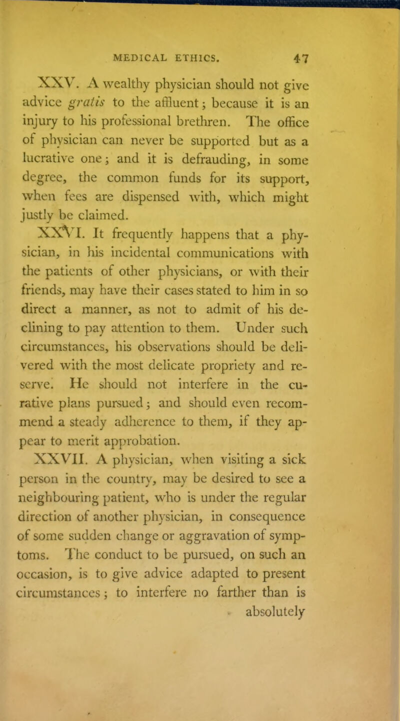 XXV. A wealthy physician should not give advice gratis to the affluent; because it is an injury to his professional brethren. The office of physician can never be supported but as a lucrative one; and it is defrauding, in some degree, the common funds for its support, when fees are dispensed with, which might justly be claimed. XXVI. It frequently happens that a phy- sician, in his incidental communications with the patients of other physicians, or with their friends, may have their cases stated to him in so direct a manner, as not to admit of his de- clining to pay attention to them. Under such circumstances, his observations should be deli- vered with the most delicate propriety and re- serve. He should not interfere in the cu- rative plans pursued; and should even recom- mend a steady adherence to them, if they ap- pear to merit approbation. XXVII. A physician, when visiting a sick person in the country, may be desired to see a neighbouring patient, who is under the regular direction of another physician, in consequence of some sudden change or aggravation of symp- toms. The conduct to be pursued, on such an occasion, is to give advice adapted to present circumstances; to interfere no farther than is absolutely