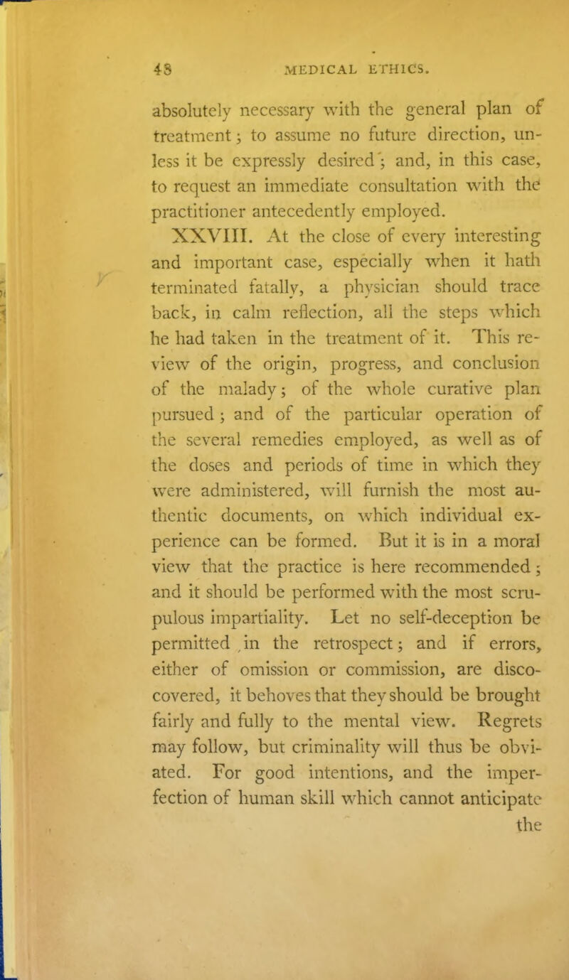 absolutely necessary with the general plan of treatment; to assume no future direction, un- less it be expressly desired'; and, in this case, to request an immediate consultation with the practitioner antecedently employed. XXVIII. At the close of every interesting and important case, especially when it hath terminated fatally, a physician should trace back, in calm reflection, all the steps which he had taken in the treatment of it. This re- view of the origin, progress, and conclusion of the malady; of the whole curative plan pursued ; and of the particular operation of the several remedies employed, as well as of the doses and periods of time in which they were administered, will furnish the most au- thentic documents, on which individual ex- perience can be formed. But it is in a moral view that the practice is here recommended; and it should be performed with the most scru- pulous impartiality. Let no self-deception be permitted , in the retrospect; and if errors, either of omission or commission, are disco- covered, it behoves that they should be brought fairly and fully to the mental view. Regrets may follow, but criminality will thus be obvi- ated. For good intentions, and the imper- fection of human skill which cannot anticipate the