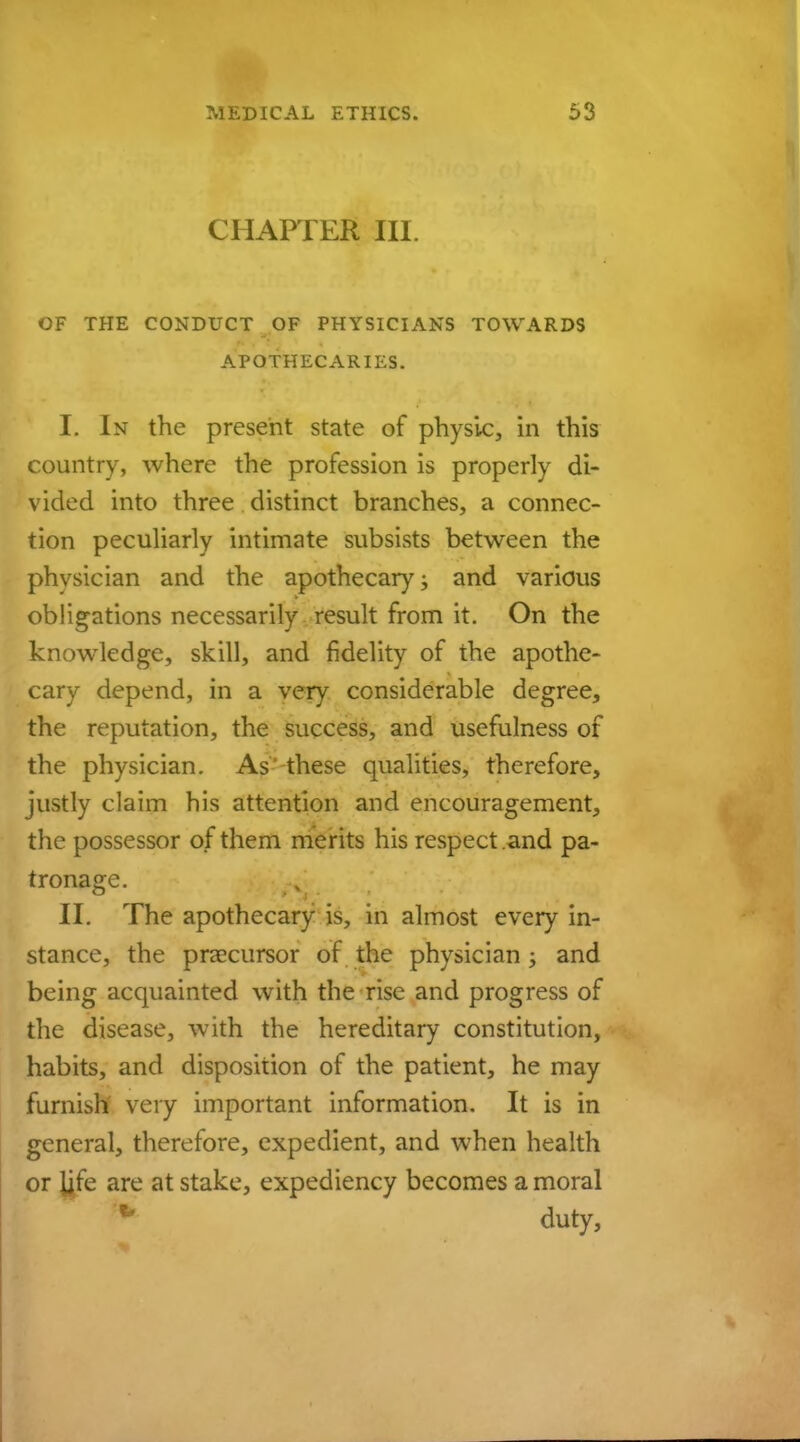 CHAPTER III. OF THE CONDUCT OF PHYSICIANS TOWARDS APOTHECARIES. I. In the present state of physic, in this country, where the profession is properly di- vided into three distinct branches, a connec- tion peculiarly intimate subsists between the physician and the apothecary; and various obligations necessarily result from it. On the knowledge, skill, and fidelity of the apothe- cary depend, in a very considerable degree, the reputation, the success, and usefulness of the physician. As these qualities, therefore, justly claim his attention and encouragement, the possessor of them merits his respect .and pa- tronage. II. The apothecary is, in almost every in- stance, the precursor of the physician; and being acquainted with the rise and progress of the disease, with the hereditary constitution, habits, and disposition of the patient, he may furnish very important information. It is in general, therefore, expedient, and when health or ijfe are at stake, expediency becomes a moral '* duty,