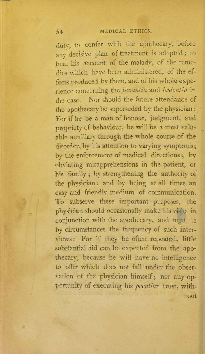 duty, to confer with the apothecary, before any decisive plan of treatment is adopted ; to hear his account of the malady, of the reme- dies which have been administered, oi the ef- fects produced by them, and of his whole expe- rience concerning the jitvantia and lesdentia in the case. Nor should the future attendance of the apothecary be superseded by the physician: For if he be a man of honour, judgment, and propriety of behaviour, he will be a most valu- able auxiliary through the whole course of the disorder, by his attention to varying symptoms; by the enforcement of medical directions; by obviating misapprehensions in the patient, or his family ; by strengthening the authority of the physician; and by being at all times an easy and friendly medium of communication. To subserve these important purposes, the physician should occasionally make his visits in conjunction with the apothecary, and regu z by circumstances the frequency of such inter- views: For if they be often repeated, little substantial aid can be expected from the apo- thecary, because he will have no intelligence to offer which does not fall under the obser- vation of the physician himself; nor any op- portunity of executing his peculiar trust, with- out