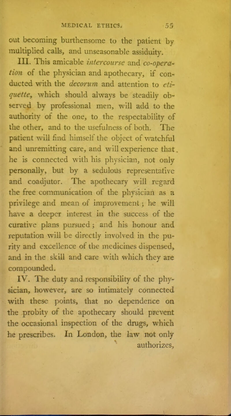 out becoming burthensome to the patient by multiplied calls, and unseasonable assiduity. III. This amicable intercourse and co-opera- tion of the physician and apothecary, if con- ducted with the decorum and attention to eti- quette, which should always be steadily ob- served by professional men, will add to the authority of the one, to the respectability of the other, and to the usefulness of both. The patient will find himself the object of watchful and unremitting care, and will experience that he is connected with his physician, not only personally, but by a sedulous representative and coadjutor. The apothecary will regard the free communication of the physician as a privilege and mean of improvement; he will have a deeper interest in the success of the curative plans pursued; and his honour and reputation will be directly involved in the pu- rity and excellence of the medicines dispensed, and in the skill and care with which they are compounded. IV. The duty and responsibility of the phy- sician, however, are so intimately connected with these points, that no dependence on the probity of the apothecary should prevent the occasional inspection of the drugs, which he prescribes. In London, the law not only authorizes,