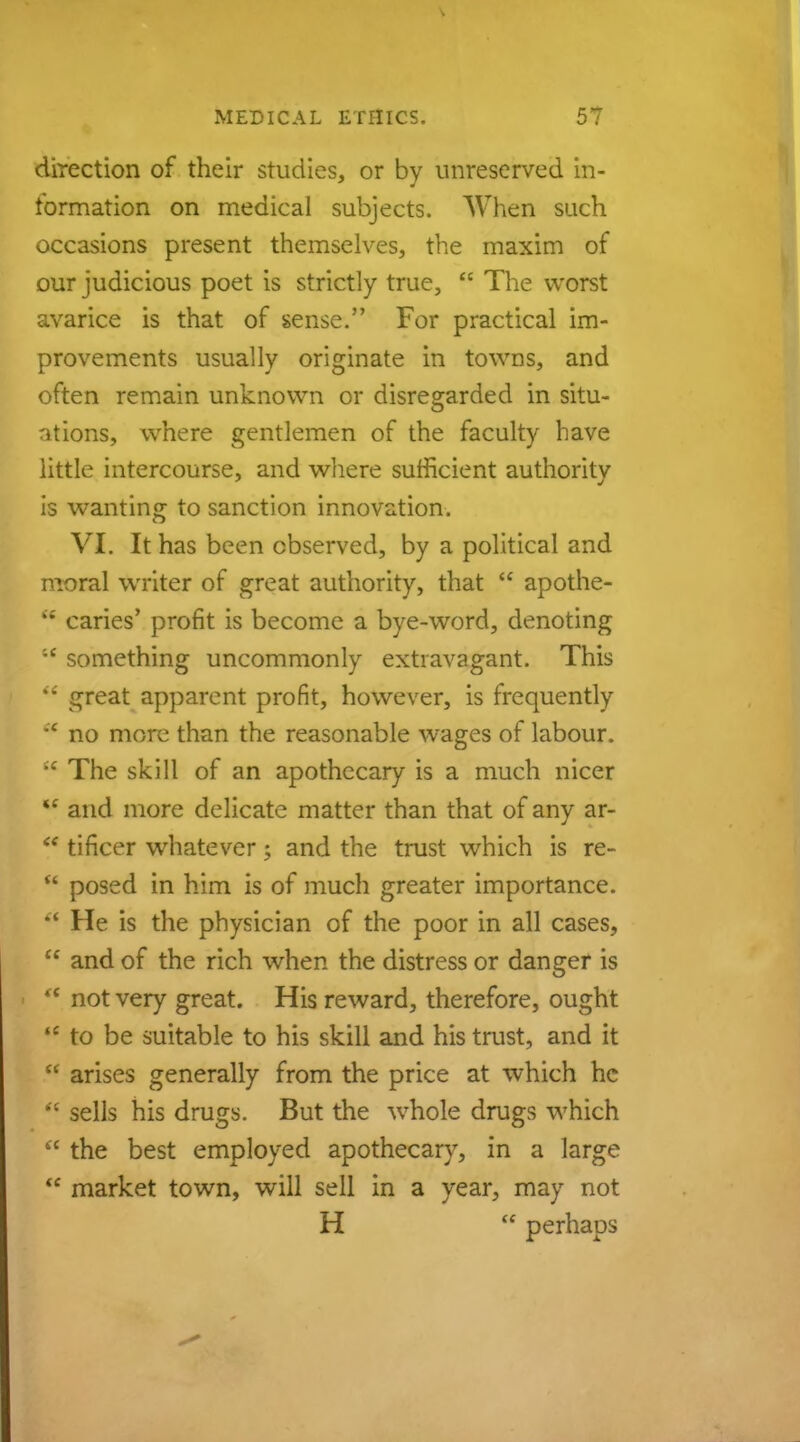 direction of their studies, or by unreserved in- formation on medical subjects. When such occasions present themselves, the maxim of our judicious poet is strictly true,  The worst avarice is that of sense. For practical im- provements usually originate in towns, and often remain unknown or disregarded in situ- ations, where gentlemen of the faculty have little intercourse, and where sufficient authority is wanting to sanction innovation. VI. It has been observed, by a political and moral writer of great authority, that  apothe- e* caries' profit is become a bye-word, denoting ;c something uncommonly extravagant. This il great apparent profit, however, is frequently * no more than the reasonable wages of labour.  The skill of an apothecary is a much nicer *£ and more delicate matter than that of any ar-  tificer whatever; and the trust which is re-  posed in him is of much greater importance.  He is the physician of the poor in all cases,  and of the rich when the distress or danger is  not very great. His reward, therefore, ought  to be suitable to his skill and his trust, and it  arises generally from the price at which he  sells his drugs. But the whole drugs which  the best employed apothecary, in a large  market town, will sell in a year, may not H  perhaps