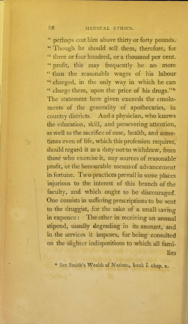 u perhaps cost him above thirty or forty pounds,  Though he should sel] them, therefore, for  three or four hundred, or a thousand per cent.  profit, this may frequently be no more k( than the reasonable wages of his labour charged, in the only way in which he can  charge them, upon the price of his drugs.* The statement here given exceeds the emolu- ments of the generality of apothecaries, in countiy districts. And a physician, who knows the education, skill, and persevering attention, as well as the sacrifice of ease, health, and some- times even of life, which this profession requires, should regard it as a duty notto withdraw, from those who exercise it, any sources of reasonable profit, or the honourable means of advancement in fortune. Two practices prevail in some places injurious to the interest of this branch of the faculty, and which ought to be discouraged. One consists in suffering prescriptions to be sent to the druggist, for the sake of a small saving in expence : The other in receiving an annual stipend, usually degrading m its amount, and in the services it imposes, for being consulted on the slighter indispositions to which all fami- lies * See Smith's Wealth of Nations, book I. chap, x.