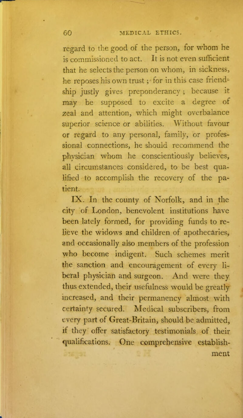 regard to the good of the person, for whom he is commissioned to act. It is not even sufficient that he selects the person on whom, in sickness, he reposes his own trust; for in this case friend- ship justly gives preponderancy; because it may be supposed to excite a degree of zeal and attention, which might overbalance superior science or abilities. Without favour or regard to any personal, family, or profes- sional connections, he should recommend the phvsician whom he conscientiously believes, all circumstances considered, to be best qua- lified to accomplish the recovery of the pa- tient. IX. In the county of Norfolk, and in the city of London, benevolent institutions have been lately formed, for providing funds to re- lieve the widows and children of apothecaries, and occasionally also members of the profession who become indigent. Such schemes merit the sanction and encouragement of every li- beral physician and surgeon. And were they thus extended, their usefulness would be greatly increased, and their permanency almost with certainty secured. Medical subscribers, from t very part of Great-Britain, should be admitted, if they offer satisfactory testimonials of their qualifications. One comprehensive establish- ment