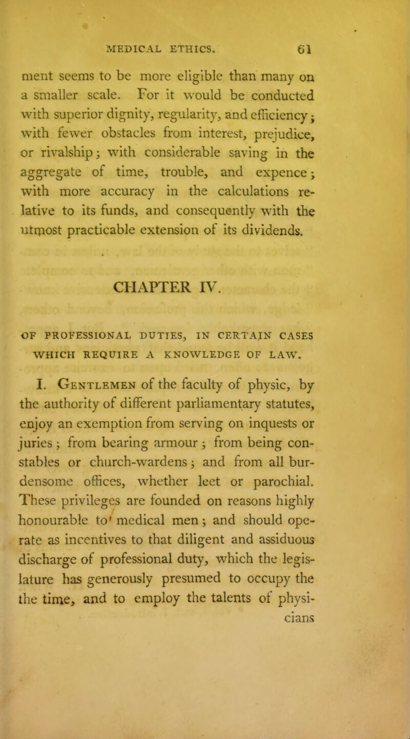 ment seems to be more eligible than many on a smaller scale. For it would be conducted with superior dignity, regularity, and efficiency; with fewer obstacles from interest, prejudice, or rivalship; with considerable saving in the aggregate of time, trouble, and expence; with more accuracy in the calculations re- lative to its funds, and consequently with the utmost practicable extension of its dividends. CHAPTER IV. OF PROFESSIONAL DUTIES, IN CERTAIN CASES WHICH REQUIRE A KNOWLEDGE OF LAW. I. Gentlemen of the faculty of physic, by the authority of different parliamentary statutes, enjoy an exemption from serving on inquests or juries ; from bearing armour ; from being con- stables or church-wardens; and from all bur- densome offices, whether lect or parochial. These privileges are founded on reasons highly honourable to'medical men; and should ope- rate as incentives to that diligent and assiduous discharge of professional duty, which the legis- lature has generously presumed to occupy the the time, and to employ the talents of physi- cians