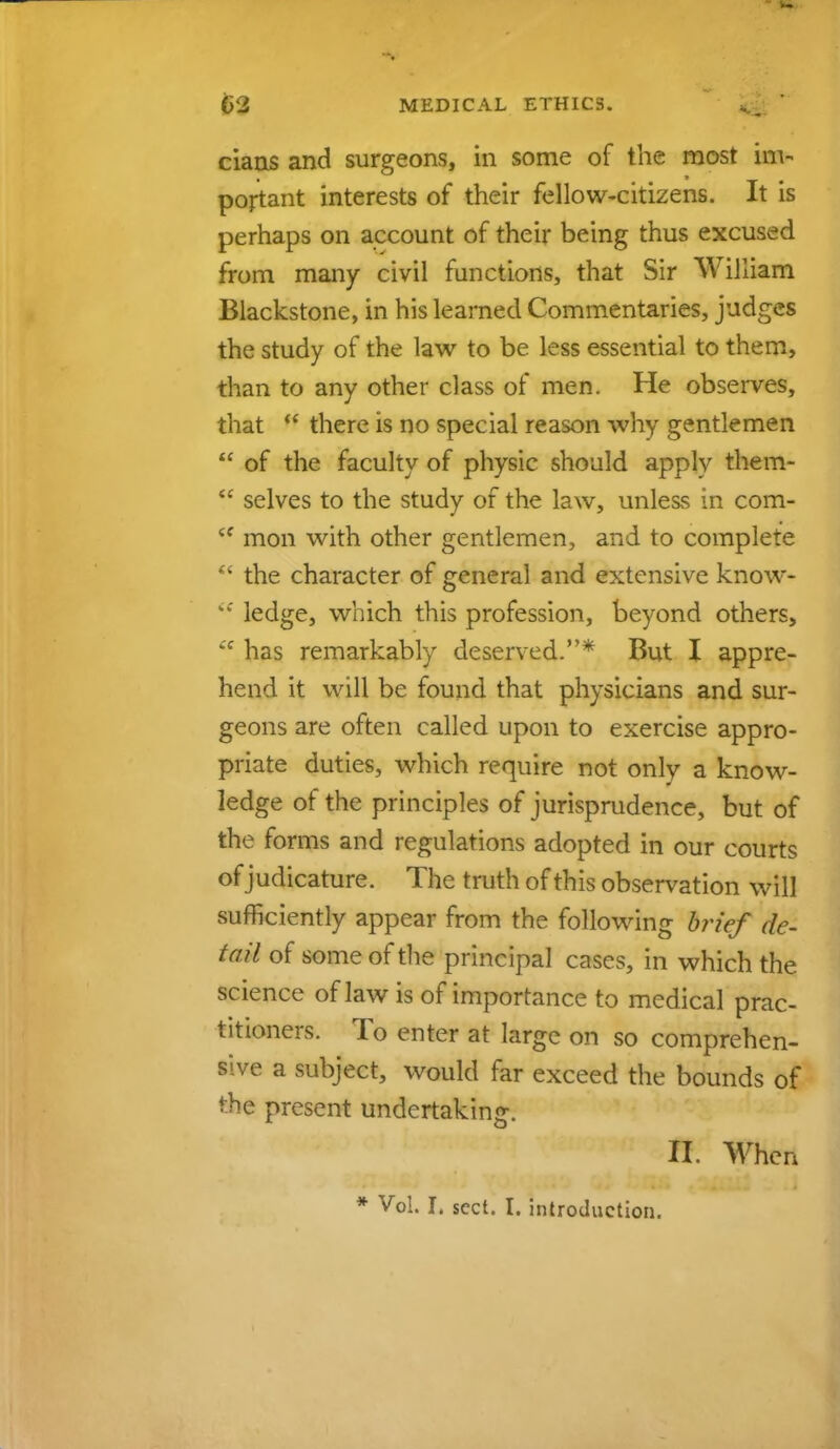 cians and surgeons, in some of the most im- portant interests of their fellow-citizens. It is perhaps on account of their being thus excused from many civil functions, that Sir William Blackstone, in his learned Commentaries, judges the study of the law to be less essential to them, than to any other class of men. He observes, that  there is no special reason why gentlemen  of the faculty of physic should apply them-  selves to the study of the law, unless in com- <f mon with other gentlemen, and to complete  the character of general and extensive know- %: ledge, which this profession, beyond others,  has remarkably deserved.* But I appre- hend it will be found that physicians and sur- geons are often called upon to exercise appro- priate duties, which require not onlv a know- ledge of the principles of jurisprudence, but of the forms and regulations adopted in our courts of judicature. The truth of this observation will sufficiently appear from the following brief de- fail of some of the principal cases, in which the science of law is of importance to medical prac- titioners. To enter at large on so comprehen- sive a subject, would far exceed the bounds of the present undertaking. H. When * Vol. I, sect. I. introduction.